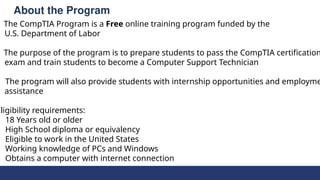 About the Program
The CompTIA Program is a Free online training program funded by the
U.S. Department of Labor
The purpose of the program is to prepare students to pass the CompTIA certification
exam and train students to become a Computer Support Technician
The program will also provide students with internship opportunities and employme
assistance
Eligibility requirements:
18 Years old or older
High School diploma or equivalency
Eligible to work in the United States
Working knowledge of PCs and Windows
Obtains a computer with internet connection
 