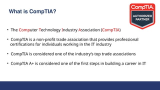 What is CompTIA?
• The Computer Technology Industry Association (CompTIA)
• CompTIA is a non-profit trade association that provides professional
certifications for individuals working in the IT industry
• CompTIA is considered one of the industry’s top trade associations
• CompTIA A+ is considered one of the first steps in building a career in IT
 