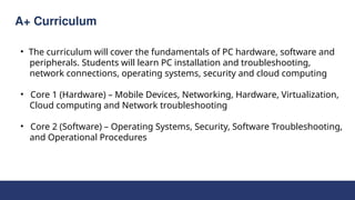 A+ Curriculum
• The curriculum will cover the fundamentals of PC hardware, software and
peripherals. Students will learn PC installation and troubleshooting,
network connections, operating systems, security and cloud computing
• Core 1 (Hardware) – Mobile Devices, Networking, Hardware, Virtualization,
Cloud computing and Network troubleshooting
• Core 2 (Software) – Operating Systems, Security, Software Troubleshooting,
and Operational Procedures
 