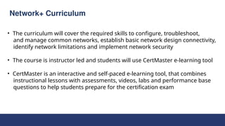 Network+ Curriculum
• The curriculum will cover the required skills to configure, troubleshoot,
and manage common networks, establish basic network design connectivity,
identify network limitations and implement network security
• The course is instructor led and students will use CertMaster e-learning tool
• CertMaster is an interactive and self-paced e-learning tool, that combines
instructional lessons with assessments, videos, labs and performance base
questions to help students prepare for the certification exam
 