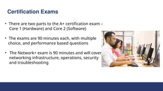 Certification Exams
• There are two parts to the A+ certification exam –
Core 1 (Hardware) and Core 2 (Software)
• The exams are 90 minutes each, with multiple
choice, and performance based questions
• The Network+ exam is 90 minutes and will cover
networking infrastructure, operations, security
and troubleshooting
 