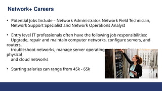 Network+ Careers
• Potential Jobs Include – Network Administrator, Network Field Technician,
Network Support Specialist and Network Operations Analyst
• Entry level IT professionals often have the following job responsibilities:
Upgrade, repair and maintain computer networks, configure servers, and
routers,
troubleshoot networks, manage server operating systems and manage
physical
and cloud networks
• Starting salaries can range from 45k - 65k
 