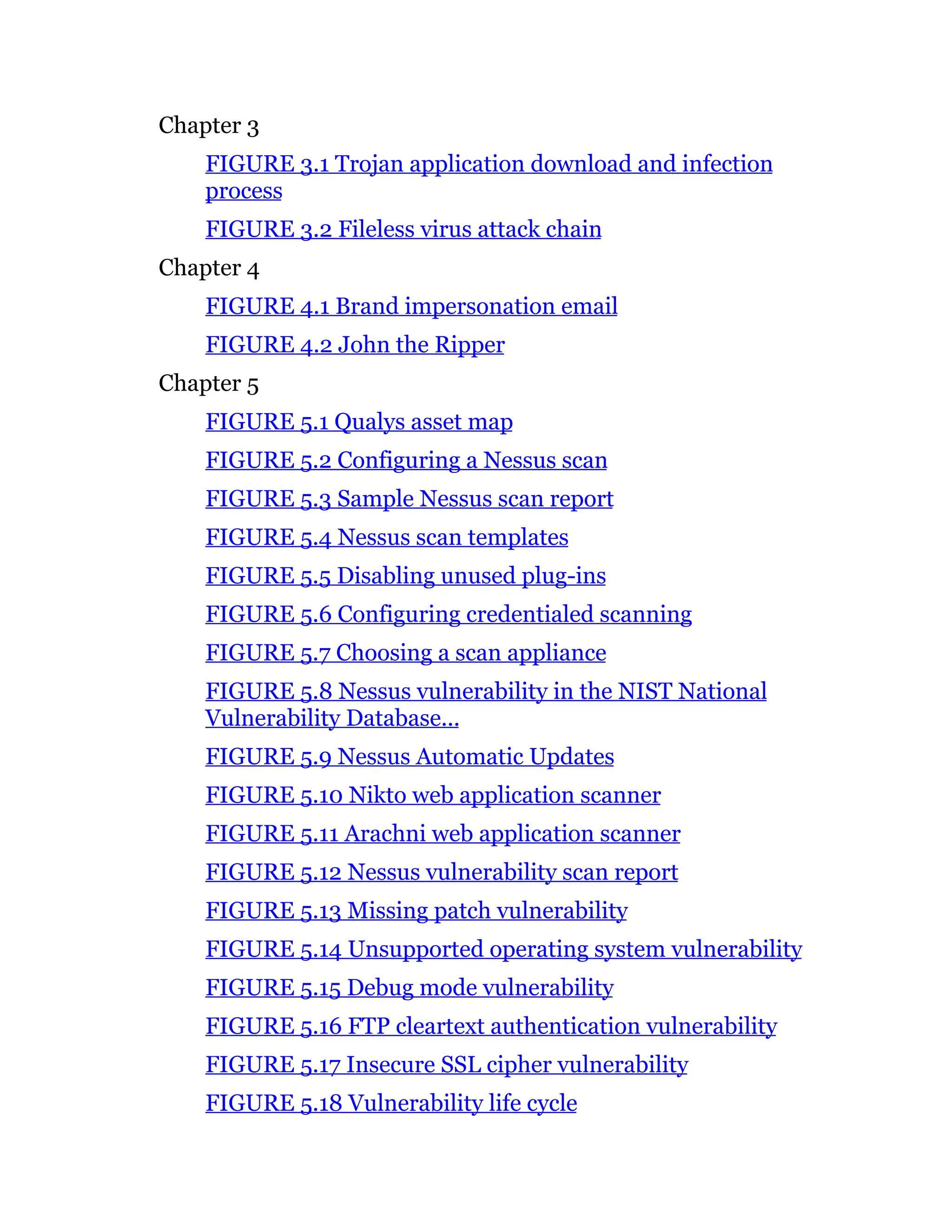 Chapter 3
FIGURE 3.1 Trojan application download and infection
process
FIGURE 3.2 Fileless virus attack chain
Chapter 4
FIGURE 4.1 Brand impersonation email
FIGURE 4.2 John the Ripper
Chapter 5
FIGURE 5.1 Qualys asset map
FIGURE 5.2 Configuring a Nessus scan
FIGURE 5.3 Sample Nessus scan report
FIGURE 5.4 Nessus scan templates
FIGURE 5.5 Disabling unused plug-ins
FIGURE 5.6 Configuring credentialed scanning
FIGURE 5.7 Choosing a scan appliance
FIGURE 5.8 Nessus vulnerability in the NIST National
Vulnerability Database...
FIGURE 5.9 Nessus Automatic Updates
FIGURE 5.10 Nikto web application scanner
FIGURE 5.11 Arachni web application scanner
FIGURE 5.12 Nessus vulnerability scan report
FIGURE 5.13 Missing patch vulnerability
FIGURE 5.14 Unsupported operating system vulnerability
FIGURE 5.15 Debug mode vulnerability
FIGURE 5.16 FTP cleartext authentication vulnerability
FIGURE 5.17 Insecure SSL cipher vulnerability
FIGURE 5.18 Vulnerability life cycle
 