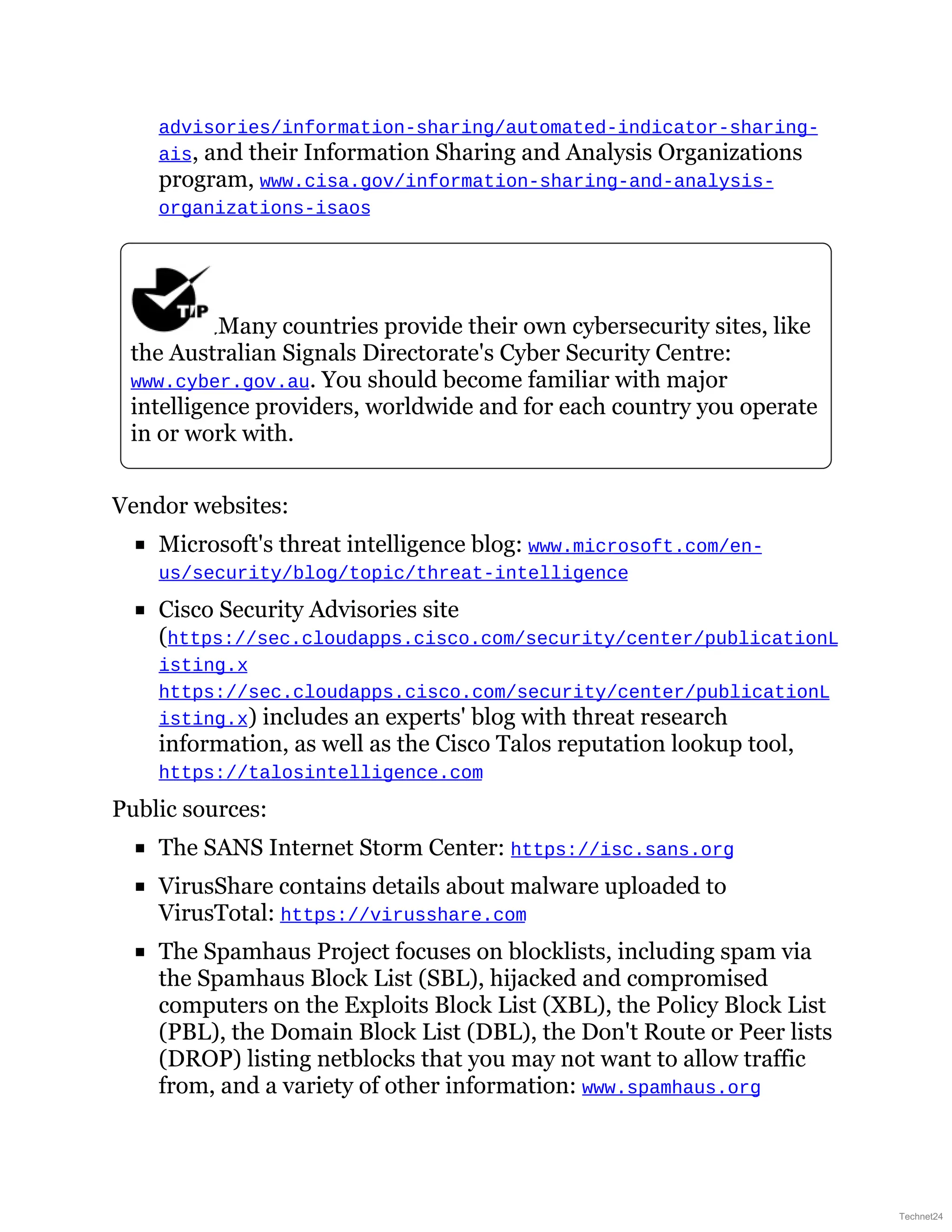 advisories/information-sharing/automated-indicator-sharing-
ais, and their Information Sharing and Analysis Organizations
program, www.cisa.gov/information-sharing-and-analysis-
organizations-isaos
Many countries provide their own cybersecurity sites, like
the Australian Signals Directorate's Cyber Security Centre:
www.cyber.gov.au. You should become familiar with major
intelligence providers, worldwide and for each country you operate
in or work with.
Vendor websites:
Microsoft's threat intelligence blog: www.microsoft.com/en-
us/security/blog/topic/threat-intelligence
Cisco Security Advisories site
(https://sec.cloudapps.cisco.com/security/center/publicationL
isting.x
https://sec.cloudapps.cisco.com/security/center/publicationL
isting.x) includes an experts' blog with threat research
information, as well as the Cisco Talos reputation lookup tool,
https://talosintelligence.com
Public sources:
The SANS Internet Storm Center: https://isc.sans.org
VirusShare contains details about malware uploaded to
VirusTotal: https://virusshare.com
The Spamhaus Project focuses on blocklists, including spam via
the Spamhaus Block List (SBL), hijacked and compromised
computers on the Exploits Block List (XBL), the Policy Block List
(PBL), the Domain Block List (DBL), the Don't Route or Peer lists
(DROP) listing netblocks that you may not want to allow traffic
from, and a variety of other information: www.spamhaus.org
Technet24
 