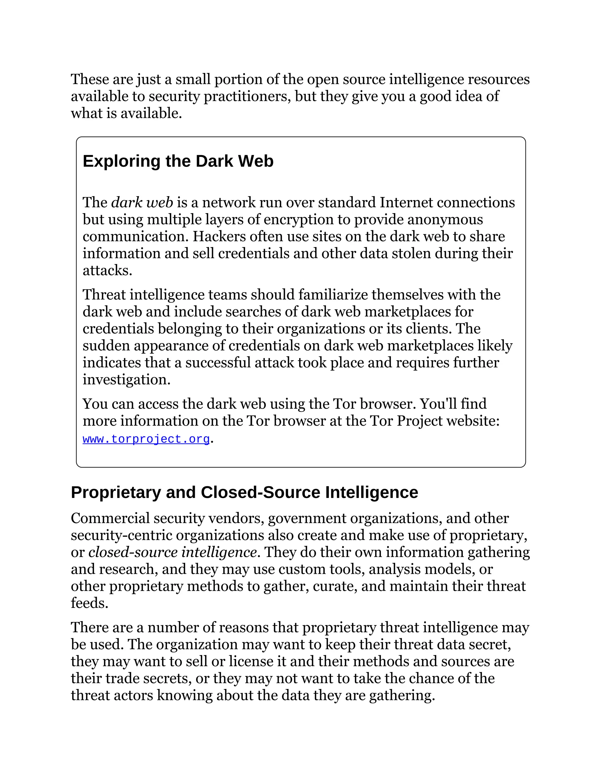 These are just a small portion of the open source intelligence resources
available to security practitioners, but they give you a good idea of
what is available.
Exploring the Dark Web
The dark web is a network run over standard Internet connections
but using multiple layers of encryption to provide anonymous
communication. Hackers often use sites on the dark web to share
information and sell credentials and other data stolen during their
attacks.
Threat intelligence teams should familiarize themselves with the
dark web and include searches of dark web marketplaces for
credentials belonging to their organizations or its clients. The
sudden appearance of credentials on dark web marketplaces likely
indicates that a successful attack took place and requires further
investigation.
You can access the dark web using the Tor browser. You'll find
more information on the Tor browser at the Tor Project website:
www.torproject.org.
Proprietary and Closed-Source Intelligence
Commercial security vendors, government organizations, and other
security-centric organizations also create and make use of proprietary,
or closed-source intelligence. They do their own information gathering
and research, and they may use custom tools, analysis models, or
other proprietary methods to gather, curate, and maintain their threat
feeds.
There are a number of reasons that proprietary threat intelligence may
be used. The organization may want to keep their threat data secret,
they may want to sell or license it and their methods and sources are
their trade secrets, or they may not want to take the chance of the
threat actors knowing about the data they are gathering.
 