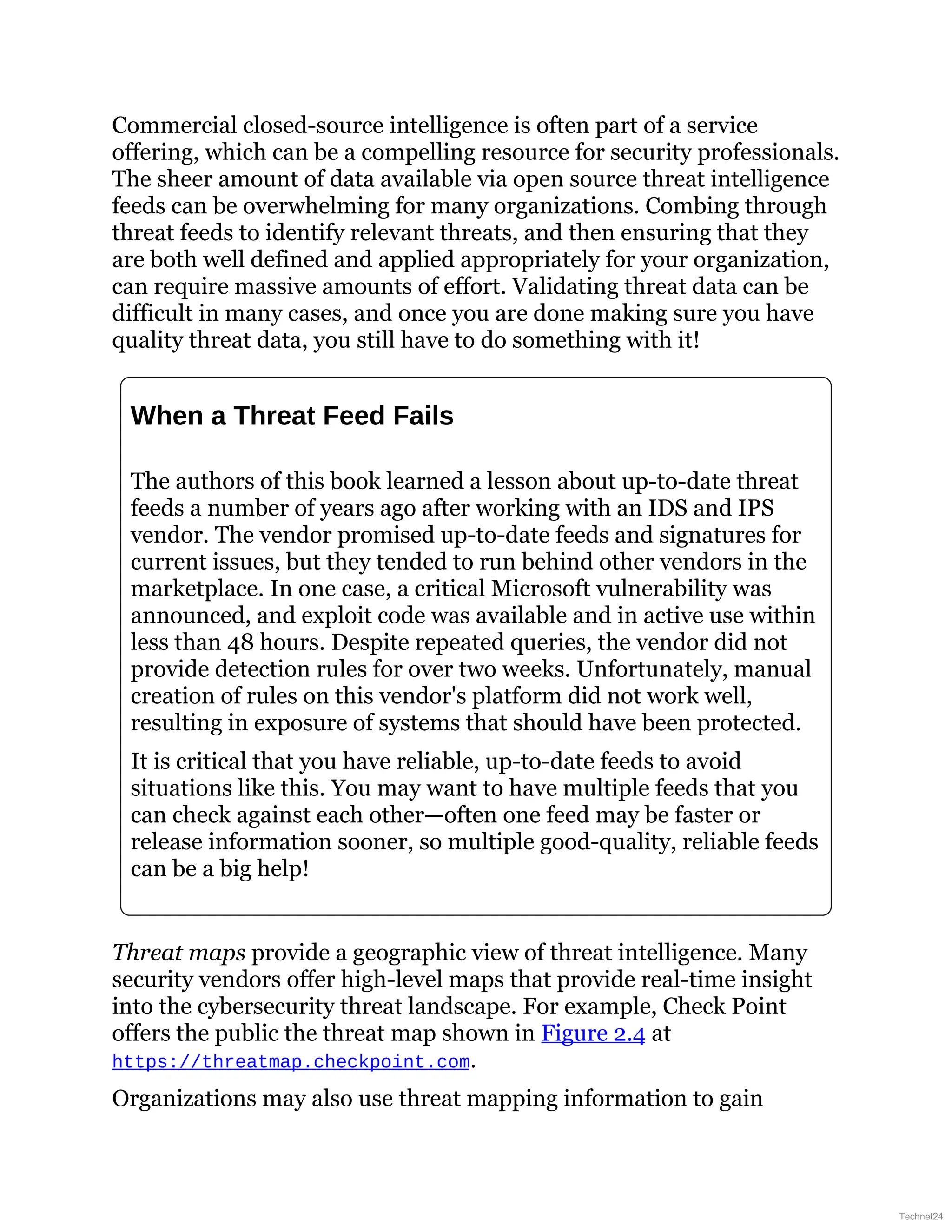 Commercial closed-source intelligence is often part of a service
offering, which can be a compelling resource for security professionals.
The sheer amount of data available via open source threat intelligence
feeds can be overwhelming for many organizations. Combing through
threat feeds to identify relevant threats, and then ensuring that they
are both well defined and applied appropriately for your organization,
can require massive amounts of effort. Validating threat data can be
difficult in many cases, and once you are done making sure you have
quality threat data, you still have to do something with it!
When a Threat Feed Fails
The authors of this book learned a lesson about up-to-date threat
feeds a number of years ago after working with an IDS and IPS
vendor. The vendor promised up-to-date feeds and signatures for
current issues, but they tended to run behind other vendors in the
marketplace. In one case, a critical Microsoft vulnerability was
announced, and exploit code was available and in active use within
less than 48 hours. Despite repeated queries, the vendor did not
provide detection rules for over two weeks. Unfortunately, manual
creation of rules on this vendor's platform did not work well,
resulting in exposure of systems that should have been protected.
It is critical that you have reliable, up-to-date feeds to avoid
situations like this. You may want to have multiple feeds that you
can check against each other—often one feed may be faster or
release information sooner, so multiple good-quality, reliable feeds
can be a big help!
Threat maps provide a geographic view of threat intelligence. Many
security vendors offer high-level maps that provide real-time insight
into the cybersecurity threat landscape. For example, Check Point
offers the public the threat map shown in Figure 2.4 at
https://threatmap.checkpoint.com.
Organizations may also use threat mapping information to gain
Technet24
 