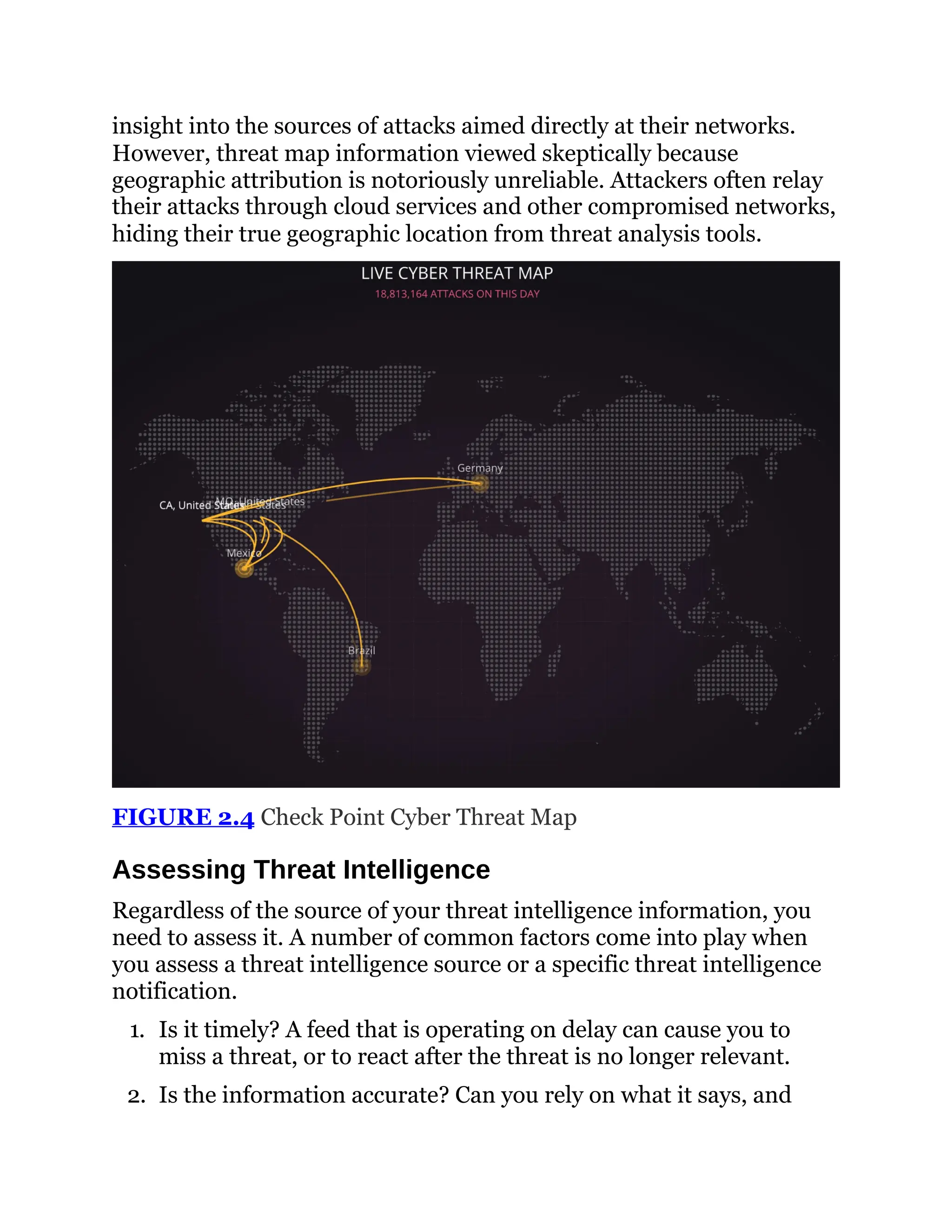 insight into the sources of attacks aimed directly at their networks.
However, threat map information viewed skeptically because
geographic attribution is notoriously unreliable. Attackers often relay
their attacks through cloud services and other compromised networks,
hiding their true geographic location from threat analysis tools.
FIGURE 2.4 Check Point Cyber Threat Map
Assessing Threat Intelligence
Regardless of the source of your threat intelligence information, you
need to assess it. A number of common factors come into play when
you assess a threat intelligence source or a specific threat intelligence
notification.
1. Is it timely? A feed that is operating on delay can cause you to
miss a threat, or to react after the threat is no longer relevant.
2. Is the information accurate? Can you rely on what it says, and
 