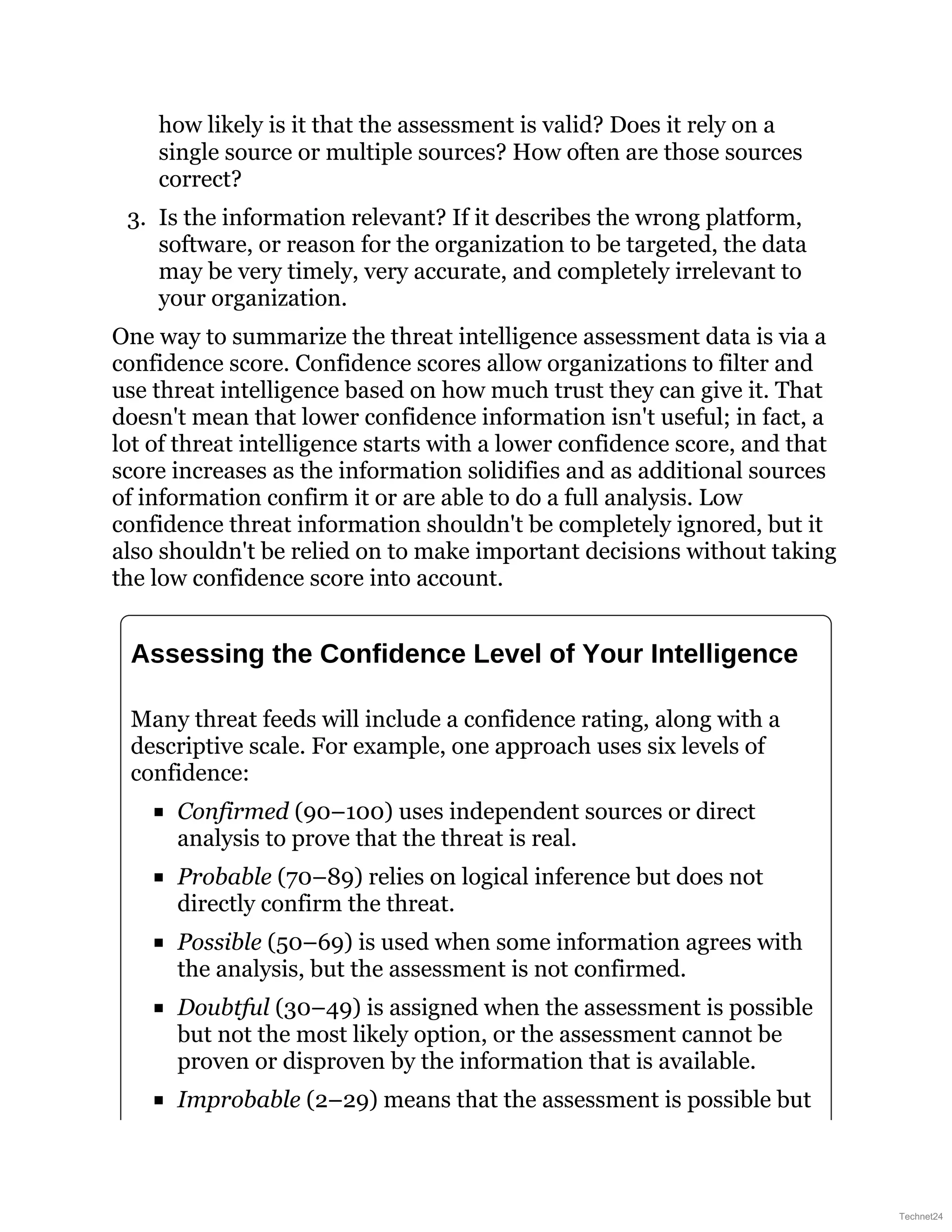 how likely is it that the assessment is valid? Does it rely on a
single source or multiple sources? How often are those sources
correct?
3. Is the information relevant? If it describes the wrong platform,
software, or reason for the organization to be targeted, the data
may be very timely, very accurate, and completely irrelevant to
your organization.
One way to summarize the threat intelligence assessment data is via a
confidence score. Confidence scores allow organizations to filter and
use threat intelligence based on how much trust they can give it. That
doesn't mean that lower confidence information isn't useful; in fact, a
lot of threat intelligence starts with a lower confidence score, and that
score increases as the information solidifies and as additional sources
of information confirm it or are able to do a full analysis. Low
confidence threat information shouldn't be completely ignored, but it
also shouldn't be relied on to make important decisions without taking
the low confidence score into account.
Assessing the Confidence Level of Your Intelligence
Many threat feeds will include a confidence rating, along with a
descriptive scale. For example, one approach uses six levels of
confidence:
Confirmed (90–100) uses independent sources or direct
analysis to prove that the threat is real.
Probable (70–89) relies on logical inference but does not
directly confirm the threat.
Possible (50–69) is used when some information agrees with
the analysis, but the assessment is not confirmed.
Doubtful (30–49) is assigned when the assessment is possible
but not the most likely option, or the assessment cannot be
proven or disproven by the information that is available.
Improbable (2–29) means that the assessment is possible but
Technet24
 
