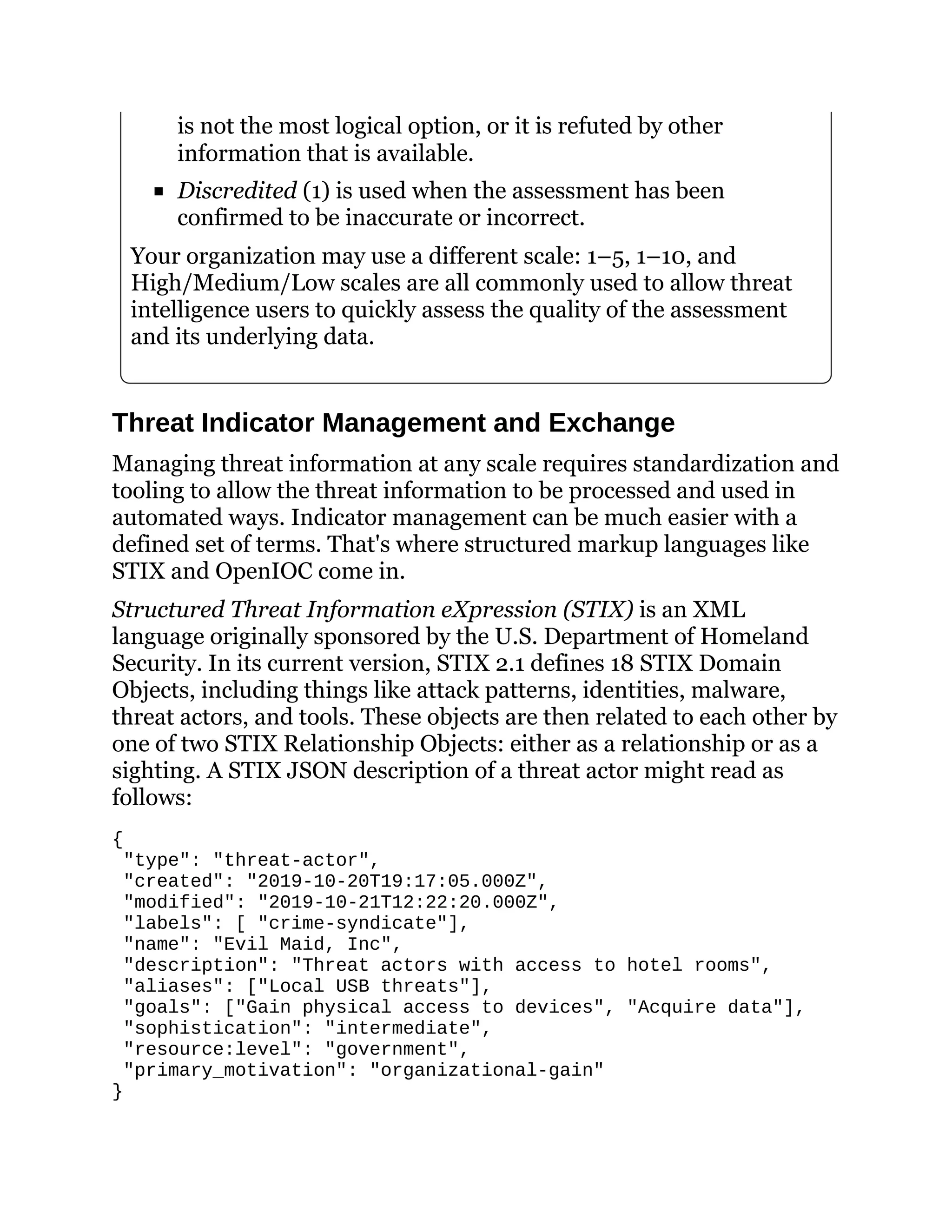 is not the most logical option, or it is refuted by other
information that is available.
Discredited (1) is used when the assessment has been
confirmed to be inaccurate or incorrect.
Your organization may use a different scale: 1–5, 1–10, and
High/Medium/Low scales are all commonly used to allow threat
intelligence users to quickly assess the quality of the assessment
and its underlying data.
Threat Indicator Management and Exchange
Managing threat information at any scale requires standardization and
tooling to allow the threat information to be processed and used in
automated ways. Indicator management can be much easier with a
defined set of terms. That's where structured markup languages like
STIX and OpenIOC come in.
Structured Threat Information eXpression (STIX) is an XML
language originally sponsored by the U.S. Department of Homeland
Security. In its current version, STIX 2.1 defines 18 STIX Domain
Objects, including things like attack patterns, identities, malware,
threat actors, and tools. These objects are then related to each other by
one of two STIX Relationship Objects: either as a relationship or as a
sighting. A STIX JSON description of a threat actor might read as
follows:
{
"type": "threat-actor",
"created": "2019-10-20T19:17:05.000Z",
"modified": "2019-10-21T12:22:20.000Z",
"labels": [ "crime-syndicate"],
"name": "Evil Maid, Inc",
"description": "Threat actors with access to hotel rooms",
"aliases": ["Local USB threats"],
"goals": ["Gain physical access to devices", "Acquire data"],
"sophistication": "intermediate",
"resource:level": "government",
"primary_motivation": "organizational-gain"
}
 