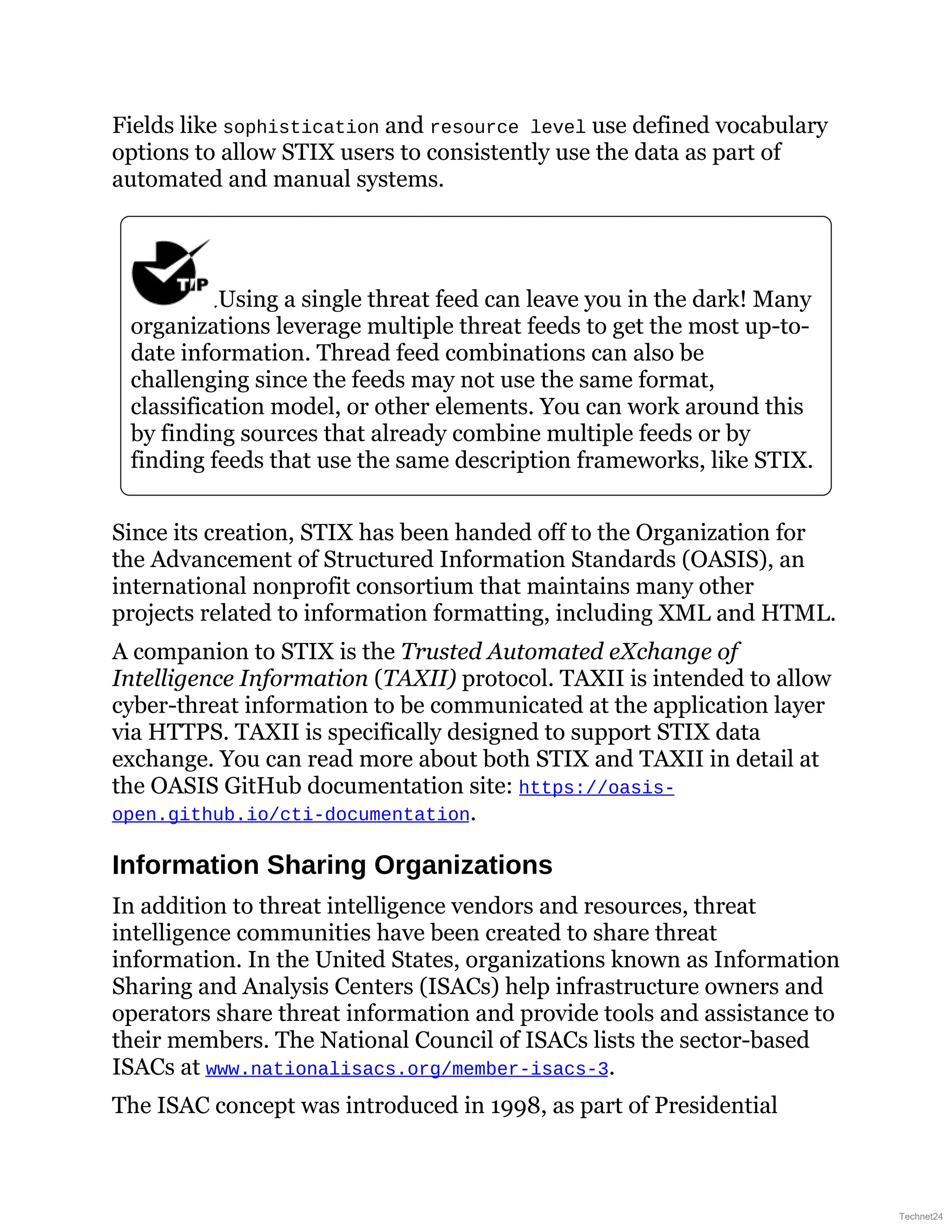 Fields like sophistication and resource level use defined vocabulary
options to allow STIX users to consistently use the data as part of
automated and manual systems.
Using a single threat feed can leave you in the dark! Many
organizations leverage multiple threat feeds to get the most up-to-
date information. Thread feed combinations can also be
challenging since the feeds may not use the same format,
classification model, or other elements. You can work around this
by finding sources that already combine multiple feeds or by
finding feeds that use the same description frameworks, like STIX.
Since its creation, STIX has been handed off to the Organization for
the Advancement of Structured Information Standards (OASIS), an
international nonprofit consortium that maintains many other
projects related to information formatting, including XML and HTML.
A companion to STIX is the Trusted Automated eXchange of
Intelligence Information (TAXII) protocol. TAXII is intended to allow
cyber-threat information to be communicated at the application layer
via HTTPS. TAXII is specifically designed to support STIX data
exchange. You can read more about both STIX and TAXII in detail at
the OASIS GitHub documentation site: https://oasis-
open.github.io/cti-documentation.
Information Sharing Organizations
In addition to threat intelligence vendors and resources, threat
intelligence communities have been created to share threat
information. In the United States, organizations known as Information
Sharing and Analysis Centers (ISACs) help infrastructure owners and
operators share threat information and provide tools and assistance to
their members. The National Council of ISACs lists the sector-based
ISACs at www.nationalisacs.org/member-isacs-3.
The ISAC concept was introduced in 1998, as part of Presidential
Technet24
 