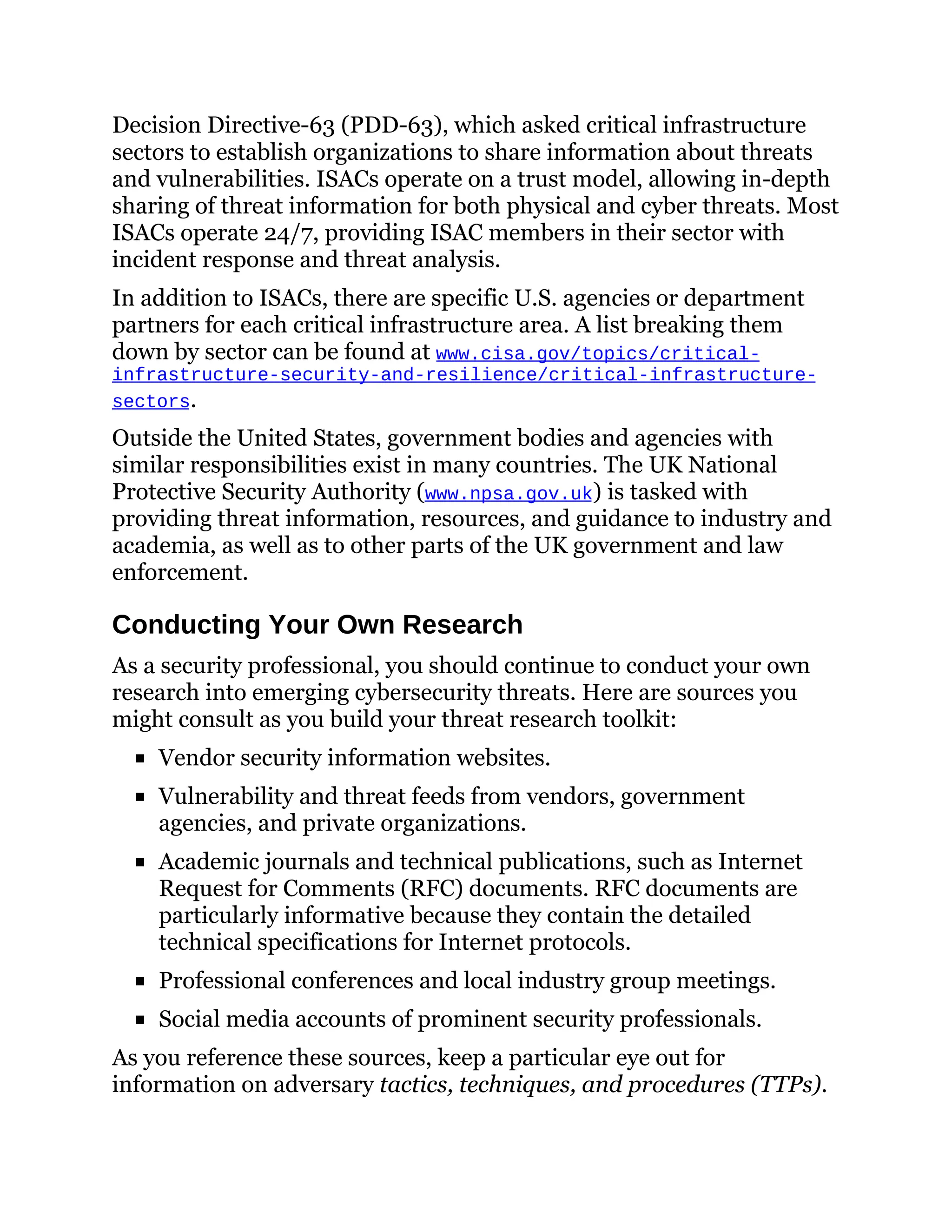 Decision Directive-63 (PDD-63), which asked critical infrastructure
sectors to establish organizations to share information about threats
and vulnerabilities. ISACs operate on a trust model, allowing in-depth
sharing of threat information for both physical and cyber threats. Most
ISACs operate 24/7, providing ISAC members in their sector with
incident response and threat analysis.
In addition to ISACs, there are specific U.S. agencies or department
partners for each critical infrastructure area. A list breaking them
down by sector can be found at www.cisa.gov/topics/critical-
infrastructure-security-and-resilience/critical-infrastructure-
sectors.
Outside the United States, government bodies and agencies with
similar responsibilities exist in many countries. The UK National
Protective Security Authority (www.npsa.gov.uk) is tasked with
providing threat information, resources, and guidance to industry and
academia, as well as to other parts of the UK government and law
enforcement.
Conducting Your Own Research
As a security professional, you should continue to conduct your own
research into emerging cybersecurity threats. Here are sources you
might consult as you build your threat research toolkit:
Vendor security information websites.
Vulnerability and threat feeds from vendors, government
agencies, and private organizations.
Academic journals and technical publications, such as Internet
Request for Comments (RFC) documents. RFC documents are
particularly informative because they contain the detailed
technical specifications for Internet protocols.
Professional conferences and local industry group meetings.
Social media accounts of prominent security professionals.
As you reference these sources, keep a particular eye out for
information on adversary tactics, techniques, and procedures (TTPs).
 