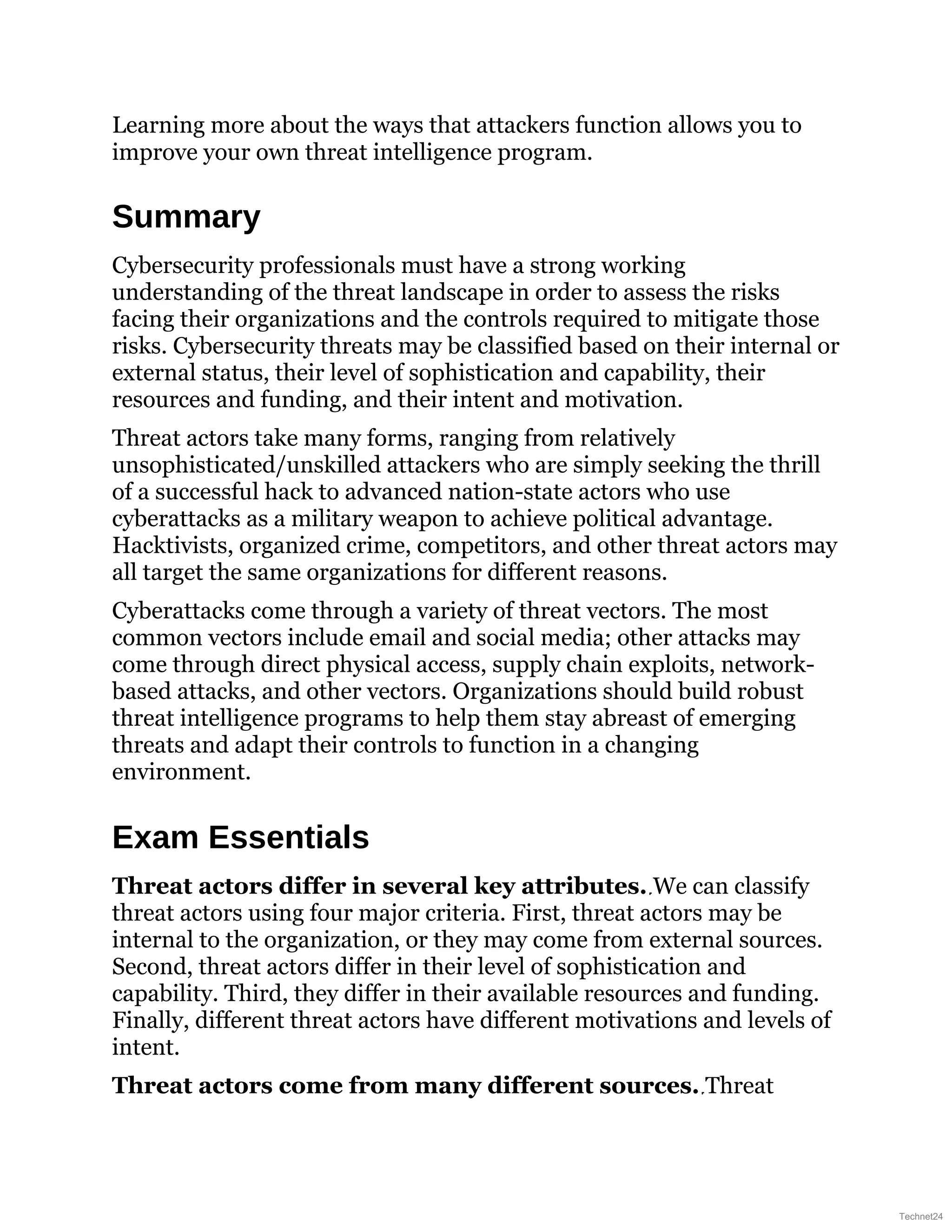 Learning more about the ways that attackers function allows you to
improve your own threat intelligence program.
Summary
Cybersecurity professionals must have a strong working
understanding of the threat landscape in order to assess the risks
facing their organizations and the controls required to mitigate those
risks. Cybersecurity threats may be classified based on their internal or
external status, their level of sophistication and capability, their
resources and funding, and their intent and motivation.
Threat actors take many forms, ranging from relatively
unsophisticated/unskilled attackers who are simply seeking the thrill
of a successful hack to advanced nation-state actors who use
cyberattacks as a military weapon to achieve political advantage.
Hacktivists, organized crime, competitors, and other threat actors may
all target the same organizations for different reasons.
Cyberattacks come through a variety of threat vectors. The most
common vectors include email and social media; other attacks may
come through direct physical access, supply chain exploits, network-
based attacks, and other vectors. Organizations should build robust
threat intelligence programs to help them stay abreast of emerging
threats and adapt their controls to function in a changing
environment.
Exam Essentials
Threat actors differ in several key attributes. We can classify
threat actors using four major criteria. First, threat actors may be
internal to the organization, or they may come from external sources.
Second, threat actors differ in their level of sophistication and
capability. Third, they differ in their available resources and funding.
Finally, different threat actors have different motivations and levels of
intent.
Threat actors come from many different sources. Threat
Technet24
 
