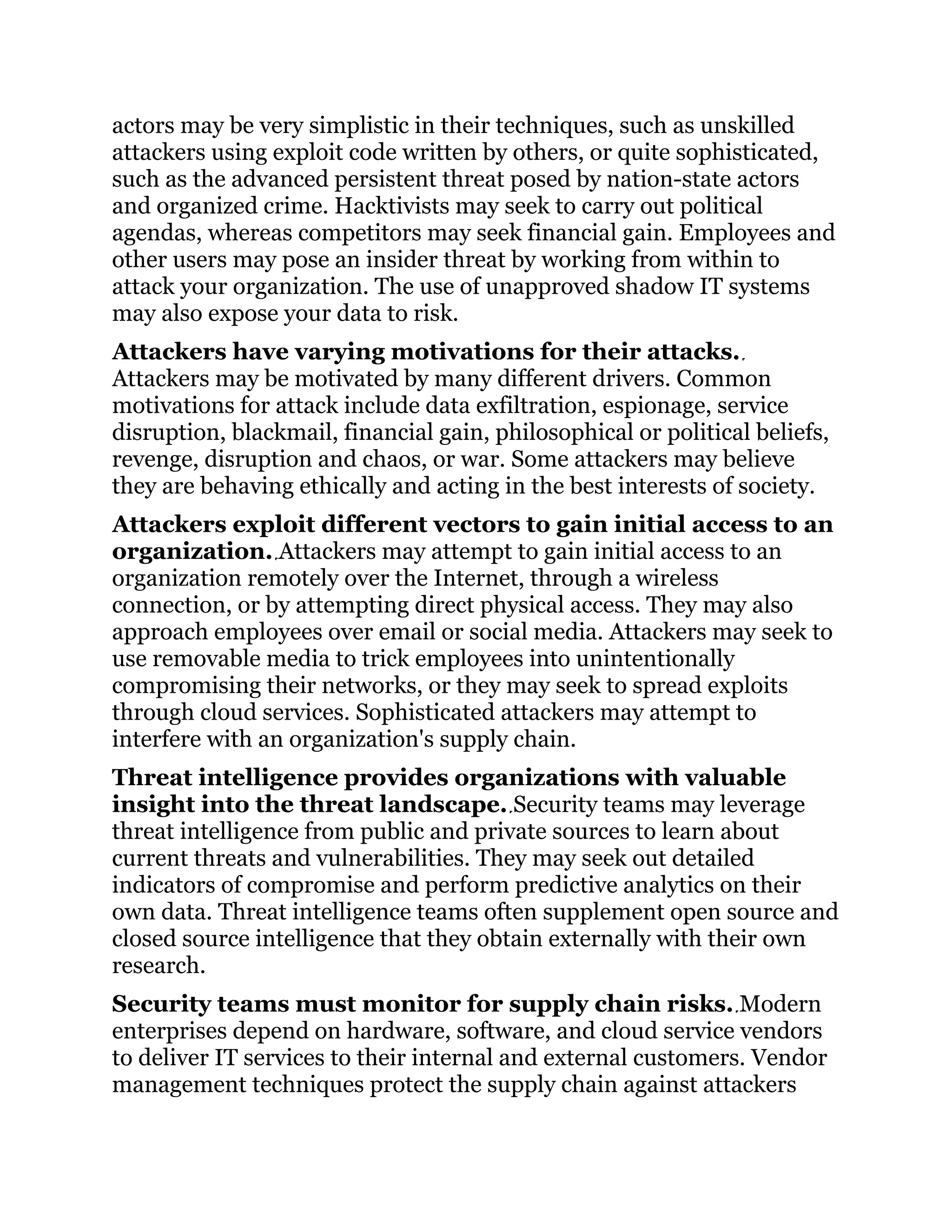 actors may be very simplistic in their techniques, such as unskilled
attackers using exploit code written by others, or quite sophisticated,
such as the advanced persistent threat posed by nation-state actors
and organized crime. Hacktivists may seek to carry out political
agendas, whereas competitors may seek financial gain. Employees and
other users may pose an insider threat by working from within to
attack your organization. The use of unapproved shadow IT systems
may also expose your data to risk.
Attackers have varying motivations for their attacks.
Attackers may be motivated by many different drivers. Common
motivations for attack include data exfiltration, espionage, service
disruption, blackmail, financial gain, philosophical or political beliefs,
revenge, disruption and chaos, or war. Some attackers may believe
they are behaving ethically and acting in the best interests of society.
Attackers exploit different vectors to gain initial access to an
organization. Attackers may attempt to gain initial access to an
organization remotely over the Internet, through a wireless
connection, or by attempting direct physical access. They may also
approach employees over email or social media. Attackers may seek to
use removable media to trick employees into unintentionally
compromising their networks, or they may seek to spread exploits
through cloud services. Sophisticated attackers may attempt to
interfere with an organization's supply chain.
Threat intelligence provides organizations with valuable
insight into the threat landscape. Security teams may leverage
threat intelligence from public and private sources to learn about
current threats and vulnerabilities. They may seek out detailed
indicators of compromise and perform predictive analytics on their
own data. Threat intelligence teams often supplement open source and
closed source intelligence that they obtain externally with their own
research.
Security teams must monitor for supply chain risks. Modern
enterprises depend on hardware, software, and cloud service vendors
to deliver IT services to their internal and external customers. Vendor
management techniques protect the supply chain against attackers
 