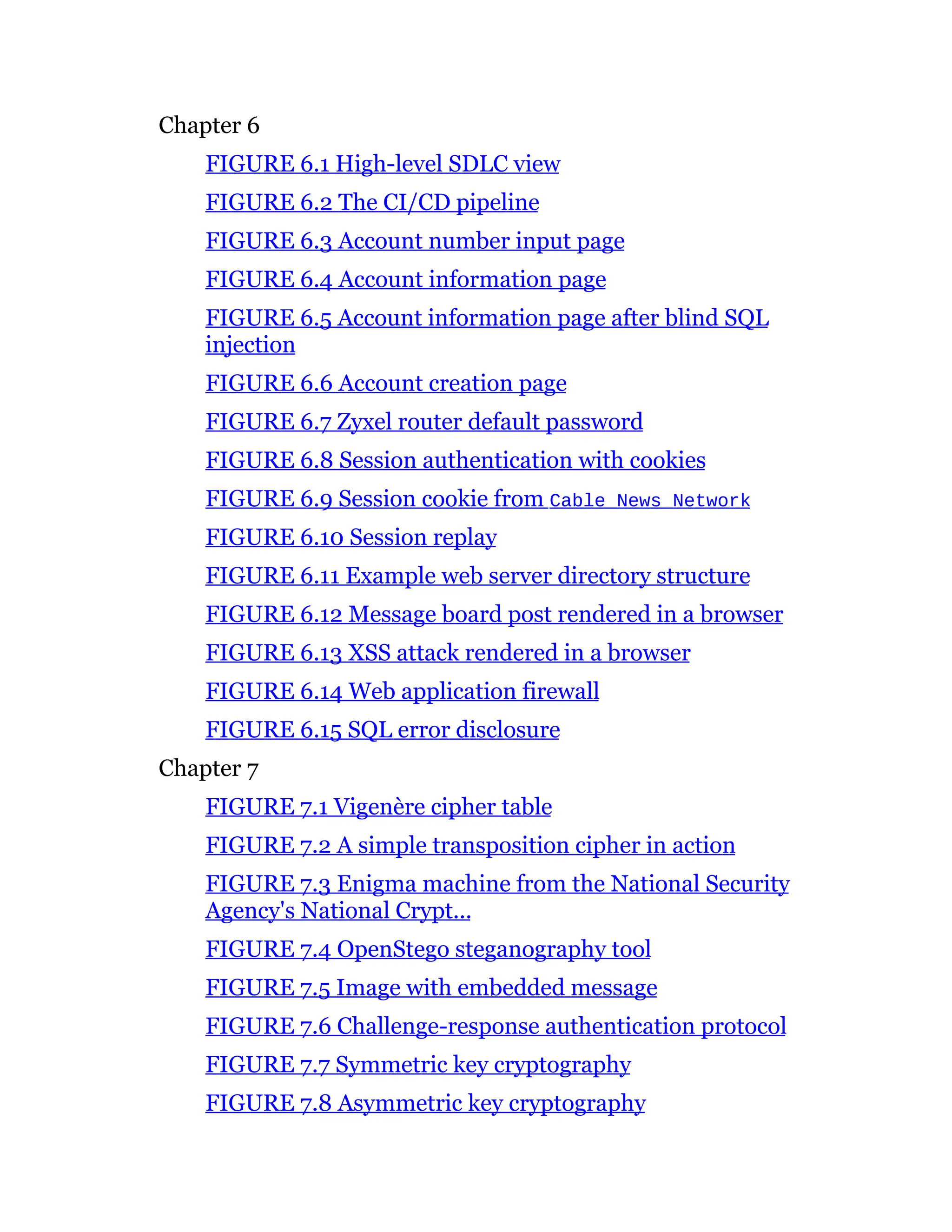 Chapter 6
FIGURE 6.1 High-level SDLC view
FIGURE 6.2 The CI/CD pipeline
FIGURE 6.3 Account number input page
FIGURE 6.4 Account information page
FIGURE 6.5 Account information page after blind SQL
injection
FIGURE 6.6 Account creation page
FIGURE 6.7 Zyxel router default password
FIGURE 6.8 Session authentication with cookies
FIGURE 6.9 Session cookie from Cable News Network
FIGURE 6.10 Session replay
FIGURE 6.11 Example web server directory structure
FIGURE 6.12 Message board post rendered in a browser
FIGURE 6.13 XSS attack rendered in a browser
FIGURE 6.14 Web application firewall
FIGURE 6.15 SQL error disclosure
Chapter 7
FIGURE 7.1 Vigenère cipher table
FIGURE 7.2 A simple transposition cipher in action
FIGURE 7.3 Enigma machine from the National Security
Agency's National Crypt...
FIGURE 7.4 OpenStego steganography tool
FIGURE 7.5 Image with embedded message
FIGURE 7.6 Challenge-response authentication protocol
FIGURE 7.7 Symmetric key cryptography
FIGURE 7.8 Asymmetric key cryptography
 
