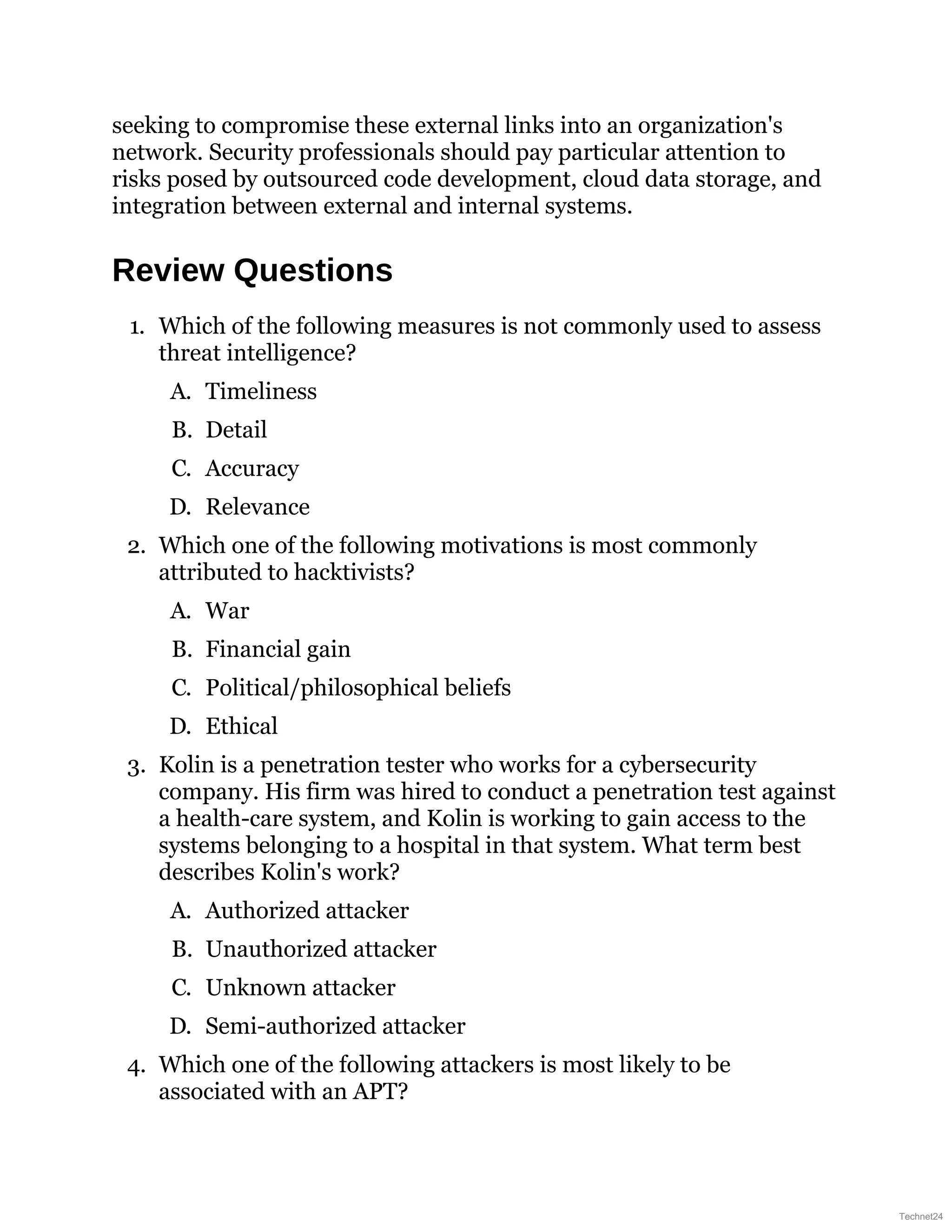 seeking to compromise these external links into an organization's
network. Security professionals should pay particular attention to
risks posed by outsourced code development, cloud data storage, and
integration between external and internal systems.
Review Questions
1. Which of the following measures is not commonly used to assess
threat intelligence?
A. Timeliness
B. Detail
C. Accuracy
D. Relevance
2. Which one of the following motivations is most commonly
attributed to hacktivists?
A. War
B. Financial gain
C. Political/philosophical beliefs
D. Ethical
3. Kolin is a penetration tester who works for a cybersecurity
company. His firm was hired to conduct a penetration test against
a health-care system, and Kolin is working to gain access to the
systems belonging to a hospital in that system. What term best
describes Kolin's work?
A. Authorized attacker
B. Unauthorized attacker
C. Unknown attacker
D. Semi-authorized attacker
4. Which one of the following attackers is most likely to be
associated with an APT?
Technet24
 