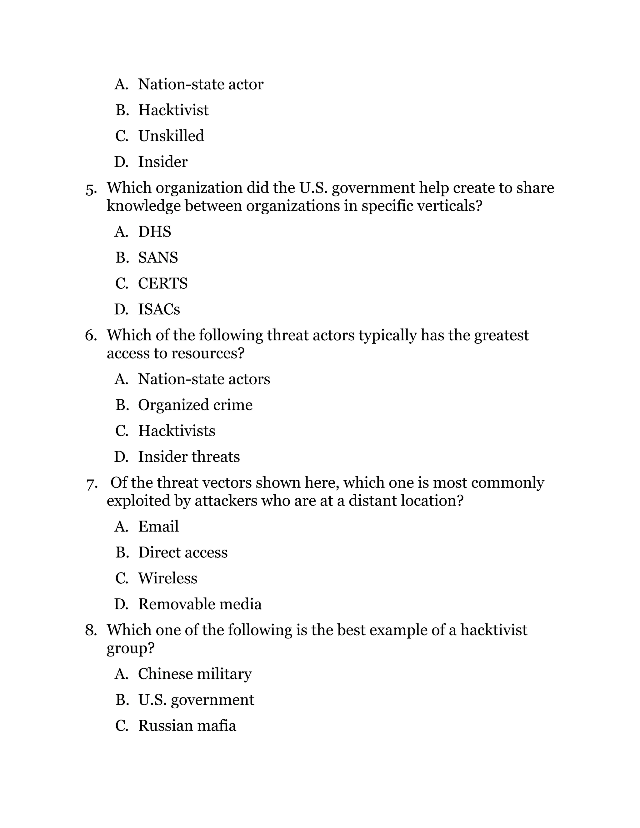 A. Nation-state actor
B. Hacktivist
C. Unskilled
D. Insider
5. Which organization did the U.S. government help create to share
knowledge between organizations in specific verticals?
A. DHS
B. SANS
C. CERTS
D. ISACs
6. Which of the following threat actors typically has the greatest
access to resources?
A. Nation-state actors
B. Organized crime
C. Hacktivists
D. Insider threats
7. Of the threat vectors shown here, which one is most commonly
exploited by attackers who are at a distant location?
A. Email
B. Direct access
C. Wireless
D. Removable media
8. Which one of the following is the best example of a hacktivist
group?
A. Chinese military
B. U.S. government
C. Russian mafia
 