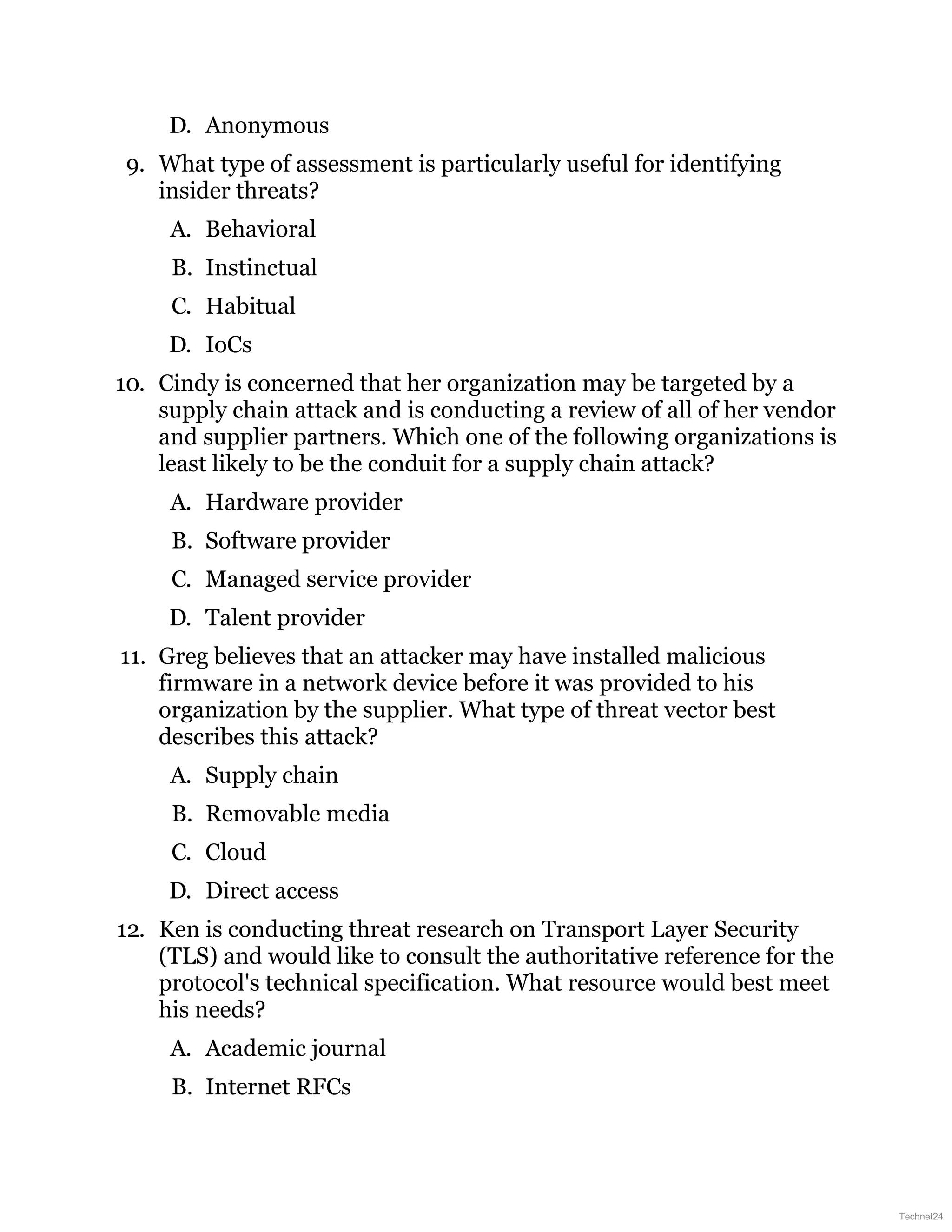 D. Anonymous
9. What type of assessment is particularly useful for identifying
insider threats?
A. Behavioral
B. Instinctual
C. Habitual
D. IoCs
10. Cindy is concerned that her organization may be targeted by a
supply chain attack and is conducting a review of all of her vendor
and supplier partners. Which one of the following organizations is
least likely to be the conduit for a supply chain attack?
A. Hardware provider
B. Software provider
C. Managed service provider
D. Talent provider
11. Greg believes that an attacker may have installed malicious
firmware in a network device before it was provided to his
organization by the supplier. What type of threat vector best
describes this attack?
A. Supply chain
B. Removable media
C. Cloud
D. Direct access
12. Ken is conducting threat research on Transport Layer Security
(TLS) and would like to consult the authoritative reference for the
protocol's technical specification. What resource would best meet
his needs?
A. Academic journal
B. Internet RFCs
Technet24
 