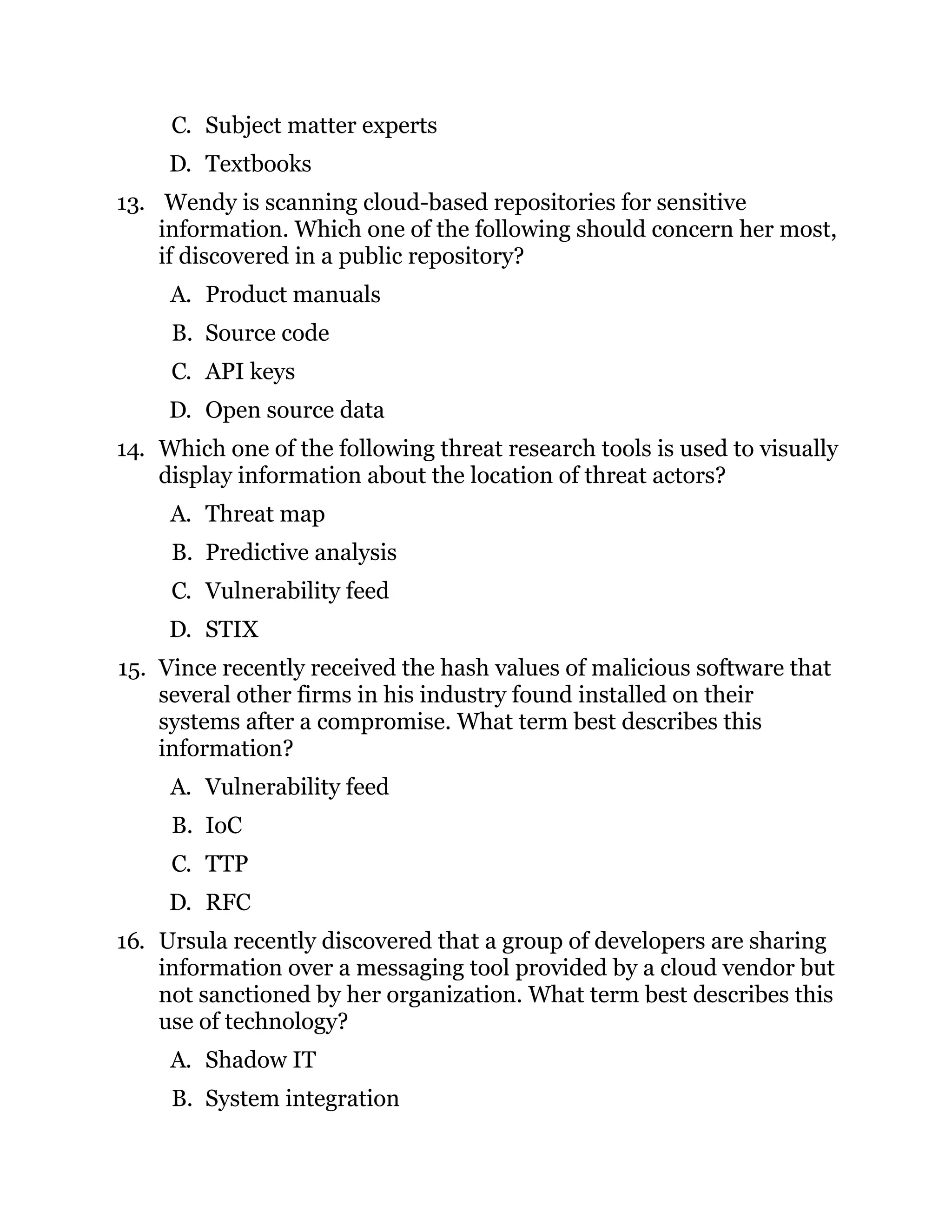 C. Subject matter experts
D. Textbooks
13. Wendy is scanning cloud-based repositories for sensitive
information. Which one of the following should concern her most,
if discovered in a public repository?
A. Product manuals
B. Source code
C. API keys
D. Open source data
14. Which one of the following threat research tools is used to visually
display information about the location of threat actors?
A. Threat map
B. Predictive analysis
C. Vulnerability feed
D. STIX
15. Vince recently received the hash values of malicious software that
several other firms in his industry found installed on their
systems after a compromise. What term best describes this
information?
A. Vulnerability feed
B. IoC
C. TTP
D. RFC
16. Ursula recently discovered that a group of developers are sharing
information over a messaging tool provided by a cloud vendor but
not sanctioned by her organization. What term best describes this
use of technology?
A. Shadow IT
B. System integration
 