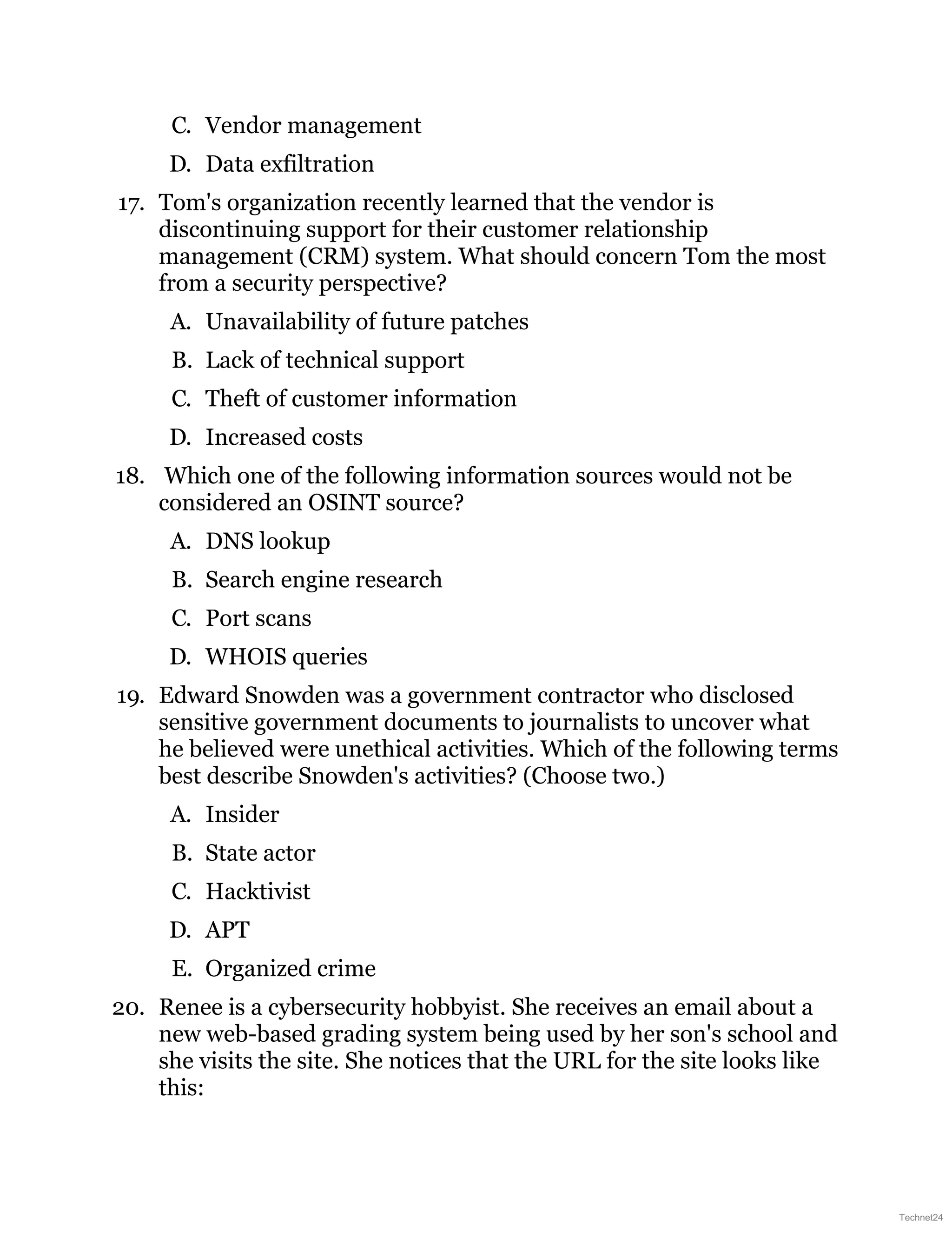 C. Vendor management
D. Data exfiltration
17. Tom's organization recently learned that the vendor is
discontinuing support for their customer relationship
management (CRM) system. What should concern Tom the most
from a security perspective?
A. Unavailability of future patches
B. Lack of technical support
C. Theft of customer information
D. Increased costs
18. Which one of the following information sources would not be
considered an OSINT source?
A. DNS lookup
B. Search engine research
C. Port scans
D. WHOIS queries
19. Edward Snowden was a government contractor who disclosed
sensitive government documents to journalists to uncover what
he believed were unethical activities. Which of the following terms
best describe Snowden's activities? (Choose two.)
A. Insider
B. State actor
C. Hacktivist
D. APT
E. Organized crime
20. Renee is a cybersecurity hobbyist. She receives an email about a
new web-based grading system being used by her son's school and
she visits the site. She notices that the URL for the site looks like
this:
Technet24
 