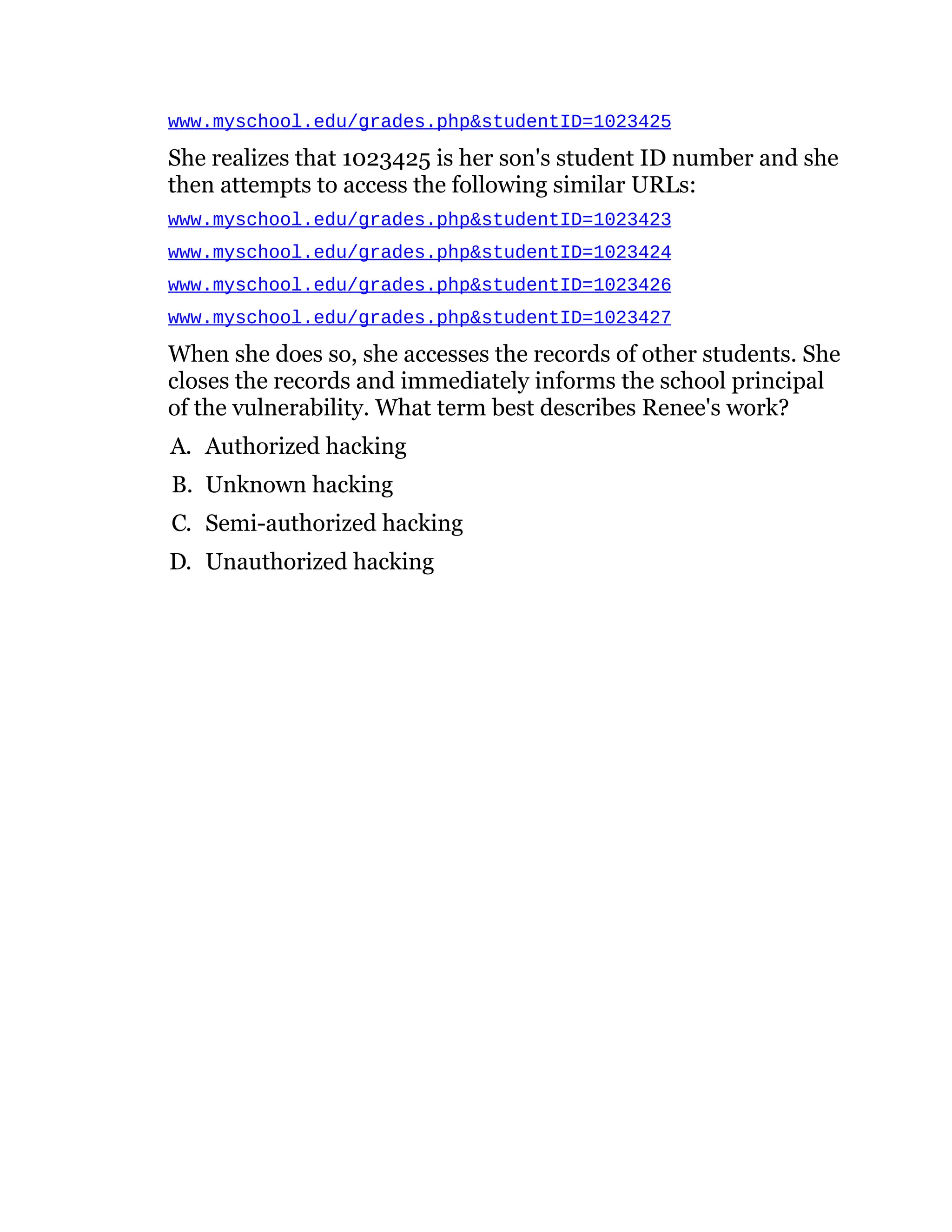 www.myschool.edu/grades.php&studentID=1023425
She realizes that 1023425 is her son's student ID number and she
then attempts to access the following similar URLs:
www.myschool.edu/grades.php&studentID=1023423
www.myschool.edu/grades.php&studentID=1023424
www.myschool.edu/grades.php&studentID=1023426
www.myschool.edu/grades.php&studentID=1023427
When she does so, she accesses the records of other students. She
closes the records and immediately informs the school principal
of the vulnerability. What term best describes Renee's work?
A. Authorized hacking
B. Unknown hacking
C. Semi-authorized hacking
D. Unauthorized hacking
 