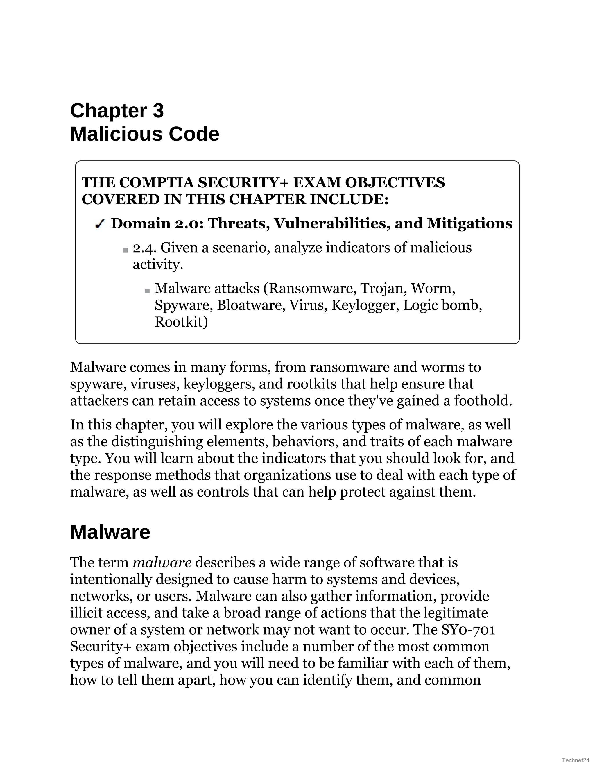 Chapter 3
Malicious Code
THE COMPTIA SECURITY+ EXAM OBJECTIVES
COVERED IN THIS CHAPTER INCLUDE:
Domain 2.0: Threats, Vulnerabilities, and Mitigations
2.4. Given a scenario, analyze indicators of malicious
activity.
Malware attacks (Ransomware, Trojan, Worm,
Spyware, Bloatware, Virus, Keylogger, Logic bomb,
Rootkit)
Malware comes in many forms, from ransomware and worms to
spyware, viruses, keyloggers, and rootkits that help ensure that
attackers can retain access to systems once they've gained a foothold.
In this chapter, you will explore the various types of malware, as well
as the distinguishing elements, behaviors, and traits of each malware
type. You will learn about the indicators that you should look for, and
the response methods that organizations use to deal with each type of
malware, as well as controls that can help protect against them.
Malware
The term malware describes a wide range of software that is
intentionally designed to cause harm to systems and devices,
networks, or users. Malware can also gather information, provide
illicit access, and take a broad range of actions that the legitimate
owner of a system or network may not want to occur. The SY0-701
Security+ exam objectives include a number of the most common
types of malware, and you will need to be familiar with each of them,
how to tell them apart, how you can identify them, and common
Technet24
 
