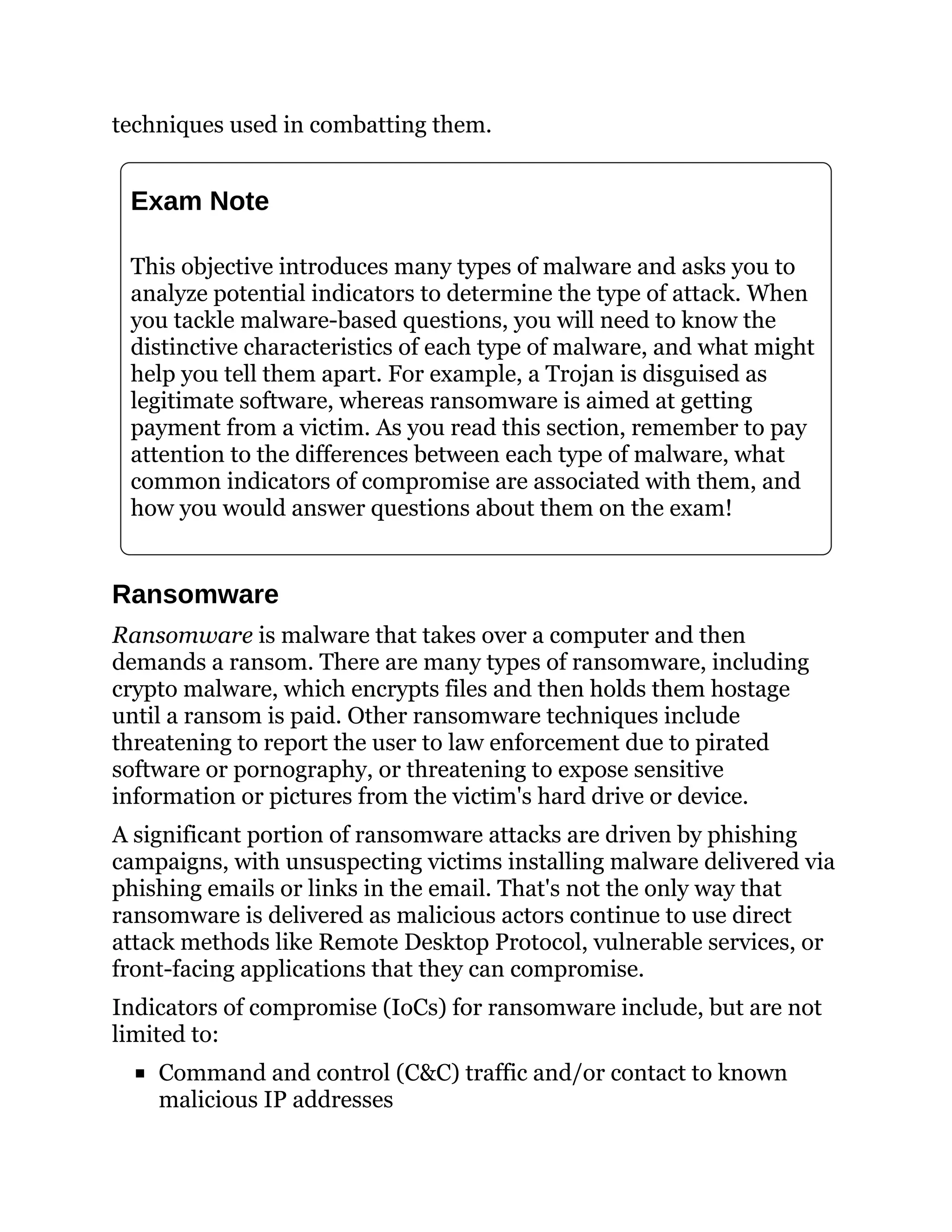 techniques used in combatting them.
Exam Note
This objective introduces many types of malware and asks you to
analyze potential indicators to determine the type of attack. When
you tackle malware-based questions, you will need to know the
distinctive characteristics of each type of malware, and what might
help you tell them apart. For example, a Trojan is disguised as
legitimate software, whereas ransomware is aimed at getting
payment from a victim. As you read this section, remember to pay
attention to the differences between each type of malware, what
common indicators of compromise are associated with them, and
how you would answer questions about them on the exam!
Ransomware
Ransomware is malware that takes over a computer and then
demands a ransom. There are many types of ransomware, including
crypto malware, which encrypts files and then holds them hostage
until a ransom is paid. Other ransomware techniques include
threatening to report the user to law enforcement due to pirated
software or pornography, or threatening to expose sensitive
information or pictures from the victim's hard drive or device.
A significant portion of ransomware attacks are driven by phishing
campaigns, with unsuspecting victims installing malware delivered via
phishing emails or links in the email. That's not the only way that
ransomware is delivered as malicious actors continue to use direct
attack methods like Remote Desktop Protocol, vulnerable services, or
front-facing applications that they can compromise.
Indicators of compromise (IoCs) for ransomware include, but are not
limited to:
Command and control (C&C) traffic and/or contact to known
malicious IP addresses
 