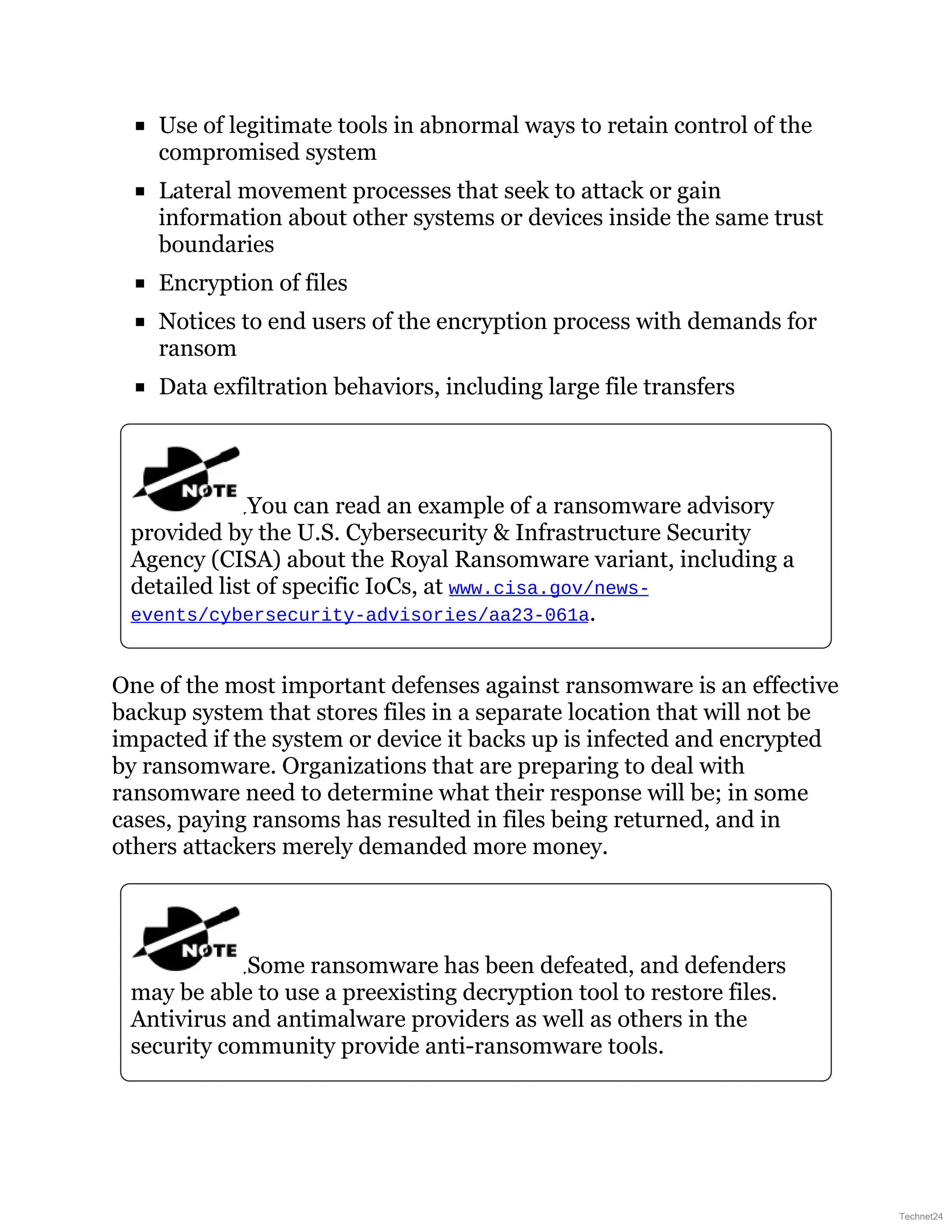 Use of legitimate tools in abnormal ways to retain control of the
compromised system
Lateral movement processes that seek to attack or gain
information about other systems or devices inside the same trust
boundaries
Encryption of files
Notices to end users of the encryption process with demands for
ransom
Data exfiltration behaviors, including large file transfers
You can read an example of a ransomware advisory
provided by the U.S. Cybersecurity & Infrastructure Security
Agency (CISA) about the Royal Ransomware variant, including a
detailed list of specific IoCs, at www.cisa.gov/news-
events/cybersecurity-advisories/aa23-061a.
One of the most important defenses against ransomware is an effective
backup system that stores files in a separate location that will not be
impacted if the system or device it backs up is infected and encrypted
by ransomware. Organizations that are preparing to deal with
ransomware need to determine what their response will be; in some
cases, paying ransoms has resulted in files being returned, and in
others attackers merely demanded more money.
Some ransomware has been defeated, and defenders
may be able to use a preexisting decryption tool to restore files.
Antivirus and antimalware providers as well as others in the
security community provide anti-ransomware tools.
Technet24
 