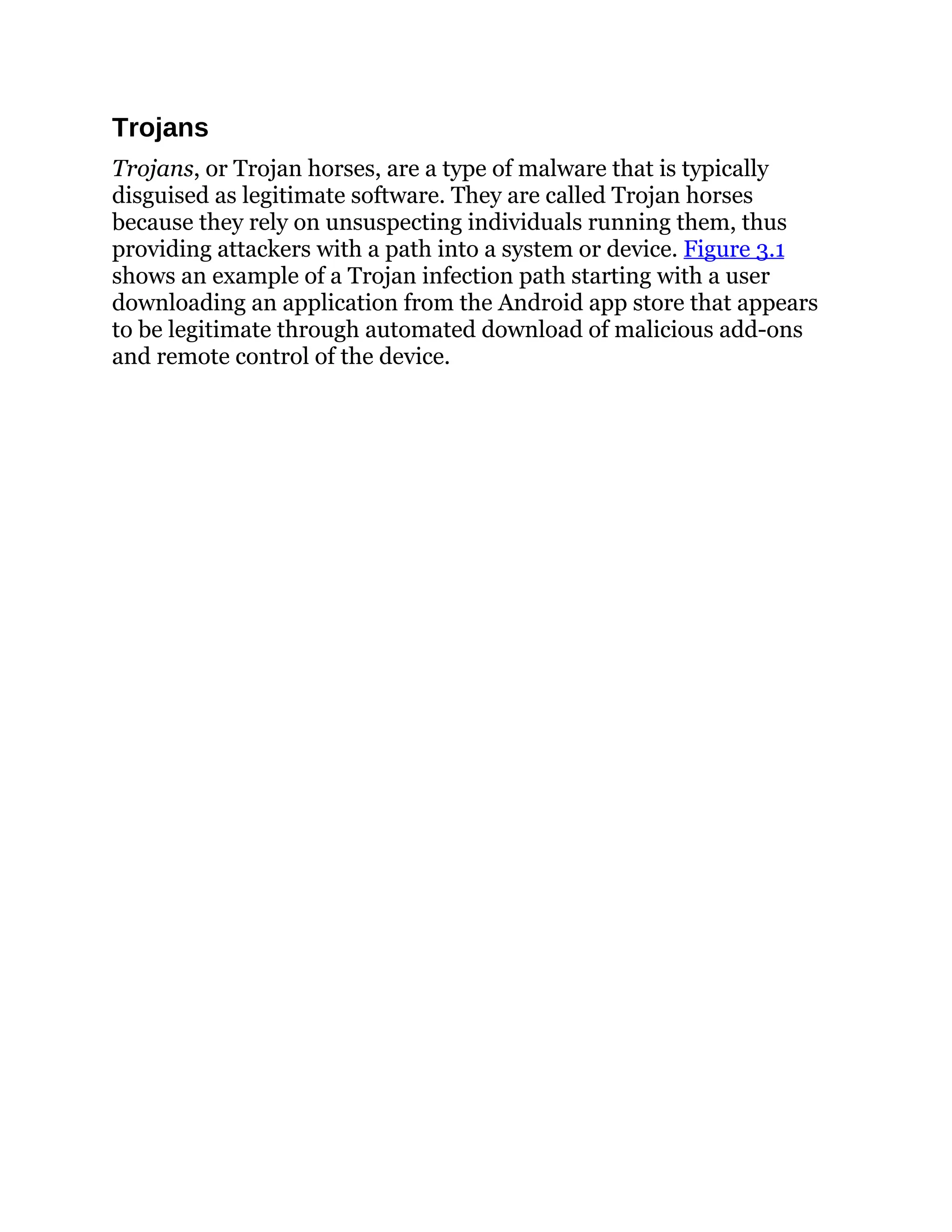 Trojans
Trojans, or Trojan horses, are a type of malware that is typically
disguised as legitimate software. They are called Trojan horses
because they rely on unsuspecting individuals running them, thus
providing attackers with a path into a system or device. Figure 3.1
shows an example of a Trojan infection path starting with a user
downloading an application from the Android app store that appears
to be legitimate through automated download of malicious add-ons
and remote control of the device.
 