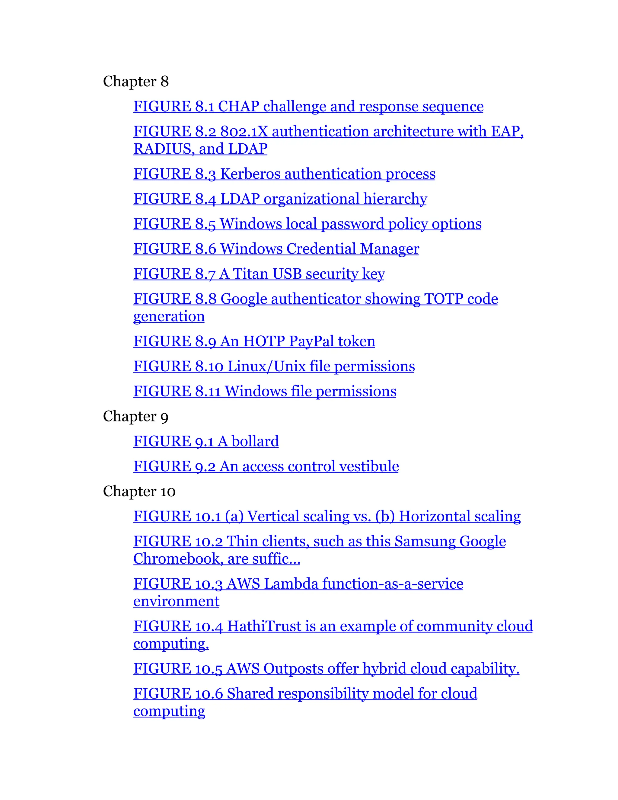 Chapter 8
FIGURE 8.1 CHAP challenge and response sequence
FIGURE 8.2 802.1X authentication architecture with EAP,
RADIUS, and LDAP
FIGURE 8.3 Kerberos authentication process
FIGURE 8.4 LDAP organizational hierarchy
FIGURE 8.5 Windows local password policy options
FIGURE 8.6 Windows Credential Manager
FIGURE 8.7 A Titan USB security key
FIGURE 8.8 Google authenticator showing TOTP code
generation
FIGURE 8.9 An HOTP PayPal token
FIGURE 8.10 Linux/Unix file permissions
FIGURE 8.11 Windows file permissions
Chapter 9
FIGURE 9.1 A bollard
FIGURE 9.2 An access control vestibule
Chapter 10
FIGURE 10.1 (a) Vertical scaling vs. (b) Horizontal scaling
FIGURE 10.2 Thin clients, such as this Samsung Google
Chromebook, are suffic...
FIGURE 10.3 AWS Lambda function-as-a-service
environment
FIGURE 10.4 HathiTrust is an example of community cloud
computing.
FIGURE 10.5 AWS Outposts offer hybrid cloud capability.
FIGURE 10.6 Shared responsibility model for cloud
computing
 