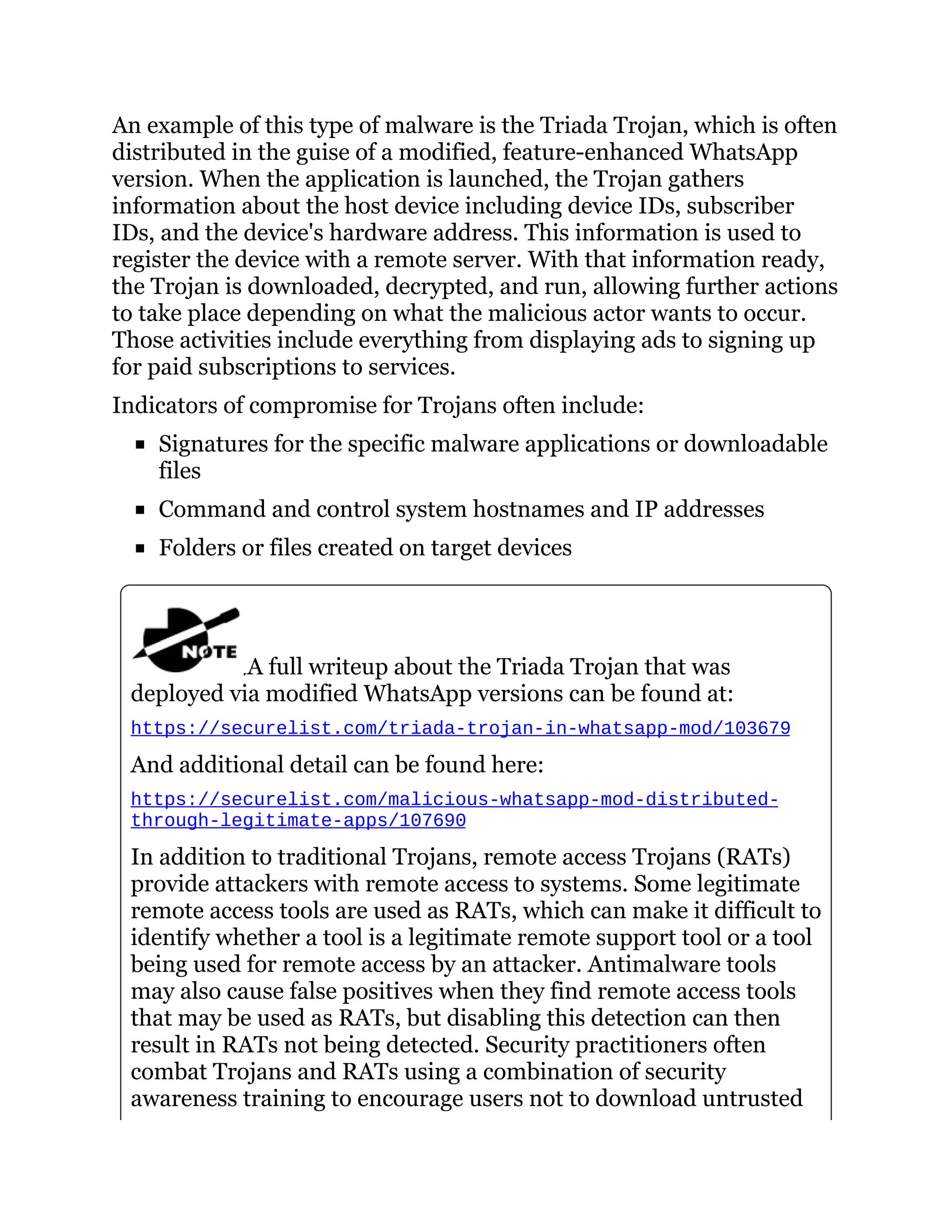 An example of this type of malware is the Triada Trojan, which is often
distributed in the guise of a modified, feature-enhanced WhatsApp
version. When the application is launched, the Trojan gathers
information about the host device including device IDs, subscriber
IDs, and the device's hardware address. This information is used to
register the device with a remote server. With that information ready,
the Trojan is downloaded, decrypted, and run, allowing further actions
to take place depending on what the malicious actor wants to occur.
Those activities include everything from displaying ads to signing up
for paid subscriptions to services.
Indicators of compromise for Trojans often include:
Signatures for the specific malware applications or downloadable
files
Command and control system hostnames and IP addresses
Folders or files created on target devices
A full writeup about the Triada Trojan that was
deployed via modified WhatsApp versions can be found at:
https://securelist.com/triada-trojan-in-whatsapp-mod/103679
And additional detail can be found here:
https://securelist.com/malicious-whatsapp-mod-distributed-
through-legitimate-apps/107690
In addition to traditional Trojans, remote access Trojans (RATs)
provide attackers with remote access to systems. Some legitimate
remote access tools are used as RATs, which can make it difficult to
identify whether a tool is a legitimate remote support tool or a tool
being used for remote access by an attacker. Antimalware tools
may also cause false positives when they find remote access tools
that may be used as RATs, but disabling this detection can then
result in RATs not being detected. Security practitioners often
combat Trojans and RATs using a combination of security
awareness training to encourage users not to download untrusted
 