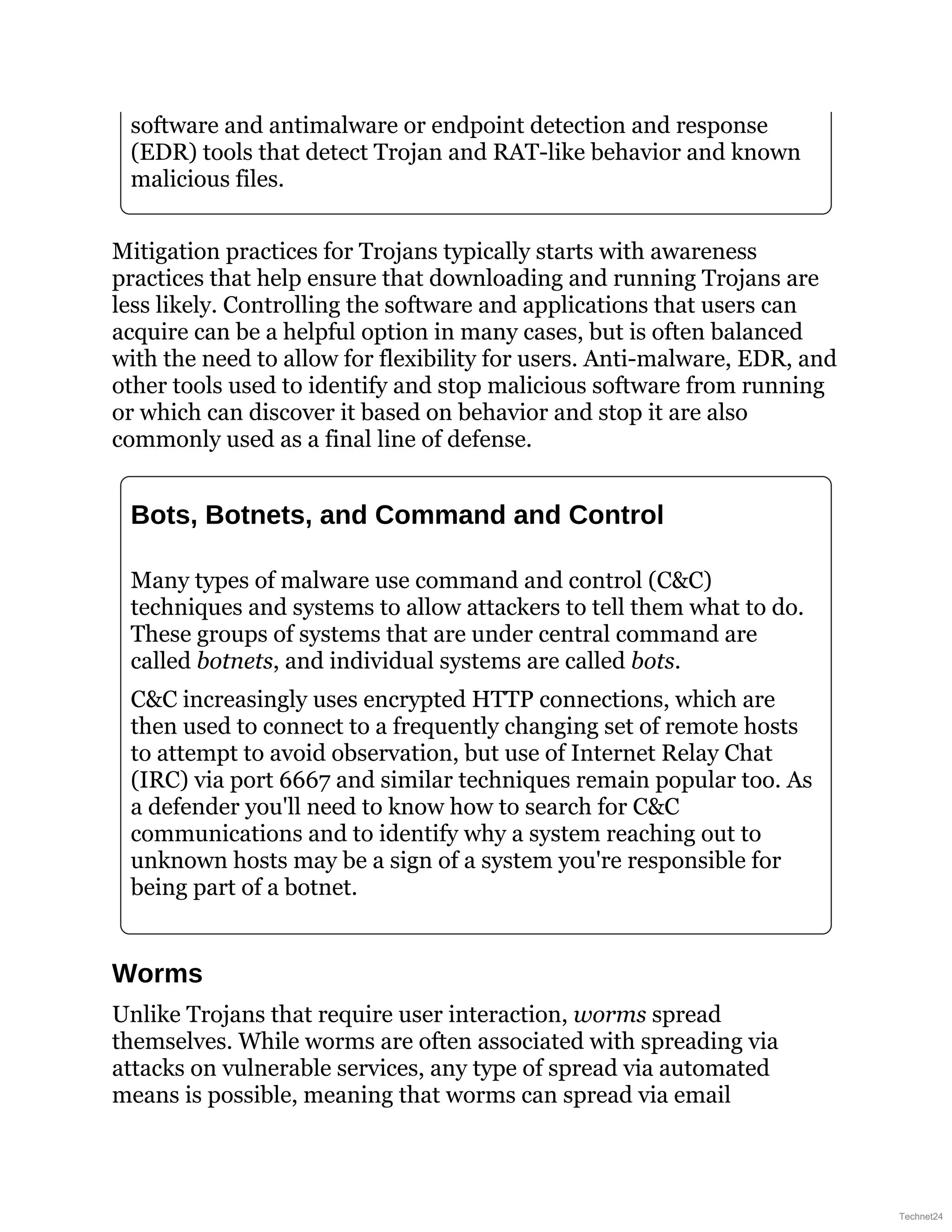 software and antimalware or endpoint detection and response
(EDR) tools that detect Trojan and RAT-like behavior and known
malicious files.
Mitigation practices for Trojans typically starts with awareness
practices that help ensure that downloading and running Trojans are
less likely. Controlling the software and applications that users can
acquire can be a helpful option in many cases, but is often balanced
with the need to allow for flexibility for users. Anti-malware, EDR, and
other tools used to identify and stop malicious software from running
or which can discover it based on behavior and stop it are also
commonly used as a final line of defense.
Bots, Botnets, and Command and Control
Many types of malware use command and control (C&C)
techniques and systems to allow attackers to tell them what to do.
These groups of systems that are under central command are
called botnets, and individual systems are called bots.
C&C increasingly uses encrypted HTTP connections, which are
then used to connect to a frequently changing set of remote hosts
to attempt to avoid observation, but use of Internet Relay Chat
(IRC) via port 6667 and similar techniques remain popular too. As
a defender you'll need to know how to search for C&C
communications and to identify why a system reaching out to
unknown hosts may be a sign of a system you're responsible for
being part of a botnet.
Worms
Unlike Trojans that require user interaction, worms spread
themselves. While worms are often associated with spreading via
attacks on vulnerable services, any type of spread via automated
means is possible, meaning that worms can spread via email
Technet24
 