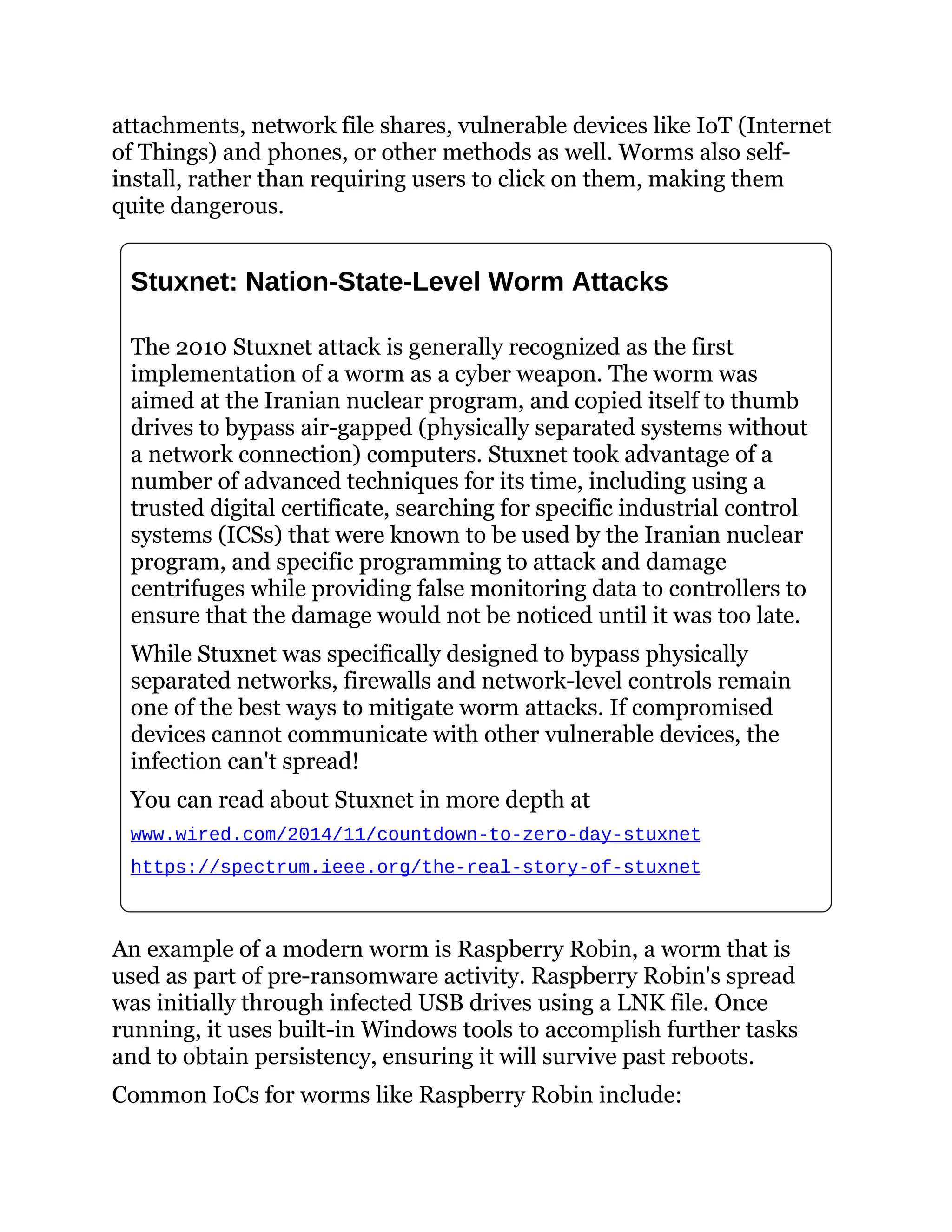 attachments, network file shares, vulnerable devices like IoT (Internet
of Things) and phones, or other methods as well. Worms also self-
install, rather than requiring users to click on them, making them
quite dangerous.
Stuxnet: Nation-State-Level Worm Attacks
The 2010 Stuxnet attack is generally recognized as the first
implementation of a worm as a cyber weapon. The worm was
aimed at the Iranian nuclear program, and copied itself to thumb
drives to bypass air-gapped (physically separated systems without
a network connection) computers. Stuxnet took advantage of a
number of advanced techniques for its time, including using a
trusted digital certificate, searching for specific industrial control
systems (ICSs) that were known to be used by the Iranian nuclear
program, and specific programming to attack and damage
centrifuges while providing false monitoring data to controllers to
ensure that the damage would not be noticed until it was too late.
While Stuxnet was specifically designed to bypass physically
separated networks, firewalls and network-level controls remain
one of the best ways to mitigate worm attacks. If compromised
devices cannot communicate with other vulnerable devices, the
infection can't spread!
You can read about Stuxnet in more depth at
www.wired.com/2014/11/countdown-to-zero-day-stuxnet
https://spectrum.ieee.org/the-real-story-of-stuxnet
An example of a modern worm is Raspberry Robin, a worm that is
used as part of pre-ransomware activity. Raspberry Robin's spread
was initially through infected USB drives using a LNK file. Once
running, it uses built-in Windows tools to accomplish further tasks
and to obtain persistency, ensuring it will survive past reboots.
Common IoCs for worms like Raspberry Robin include:
 