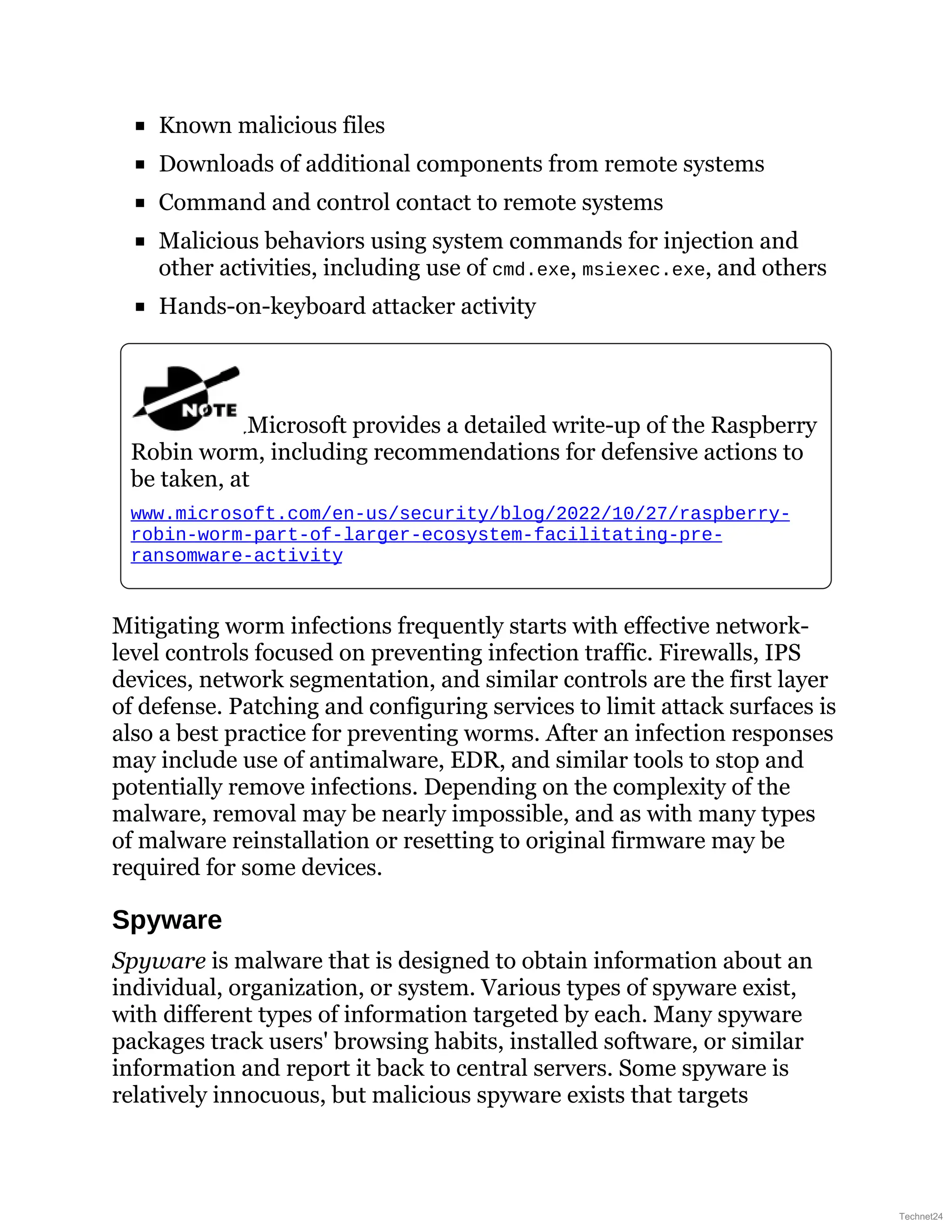 Known malicious files
Downloads of additional components from remote systems
Command and control contact to remote systems
Malicious behaviors using system commands for injection and
other activities, including use of cmd.exe, msiexec.exe, and others
Hands-on-keyboard attacker activity
Microsoft provides a detailed write-up of the Raspberry
Robin worm, including recommendations for defensive actions to
be taken, at
www.microsoft.com/en-us/security/blog/2022/10/27/raspberry-
robin-worm-part-of-larger-ecosystem-facilitating-pre-
ransomware-activity
Mitigating worm infections frequently starts with effective network-
level controls focused on preventing infection traffic. Firewalls, IPS
devices, network segmentation, and similar controls are the first layer
of defense. Patching and configuring services to limit attack surfaces is
also a best practice for preventing worms. After an infection responses
may include use of antimalware, EDR, and similar tools to stop and
potentially remove infections. Depending on the complexity of the
malware, removal may be nearly impossible, and as with many types
of malware reinstallation or resetting to original firmware may be
required for some devices.
Spyware
Spyware is malware that is designed to obtain information about an
individual, organization, or system. Various types of spyware exist,
with different types of information targeted by each. Many spyware
packages track users' browsing habits, installed software, or similar
information and report it back to central servers. Some spyware is
relatively innocuous, but malicious spyware exists that targets
Technet24
 