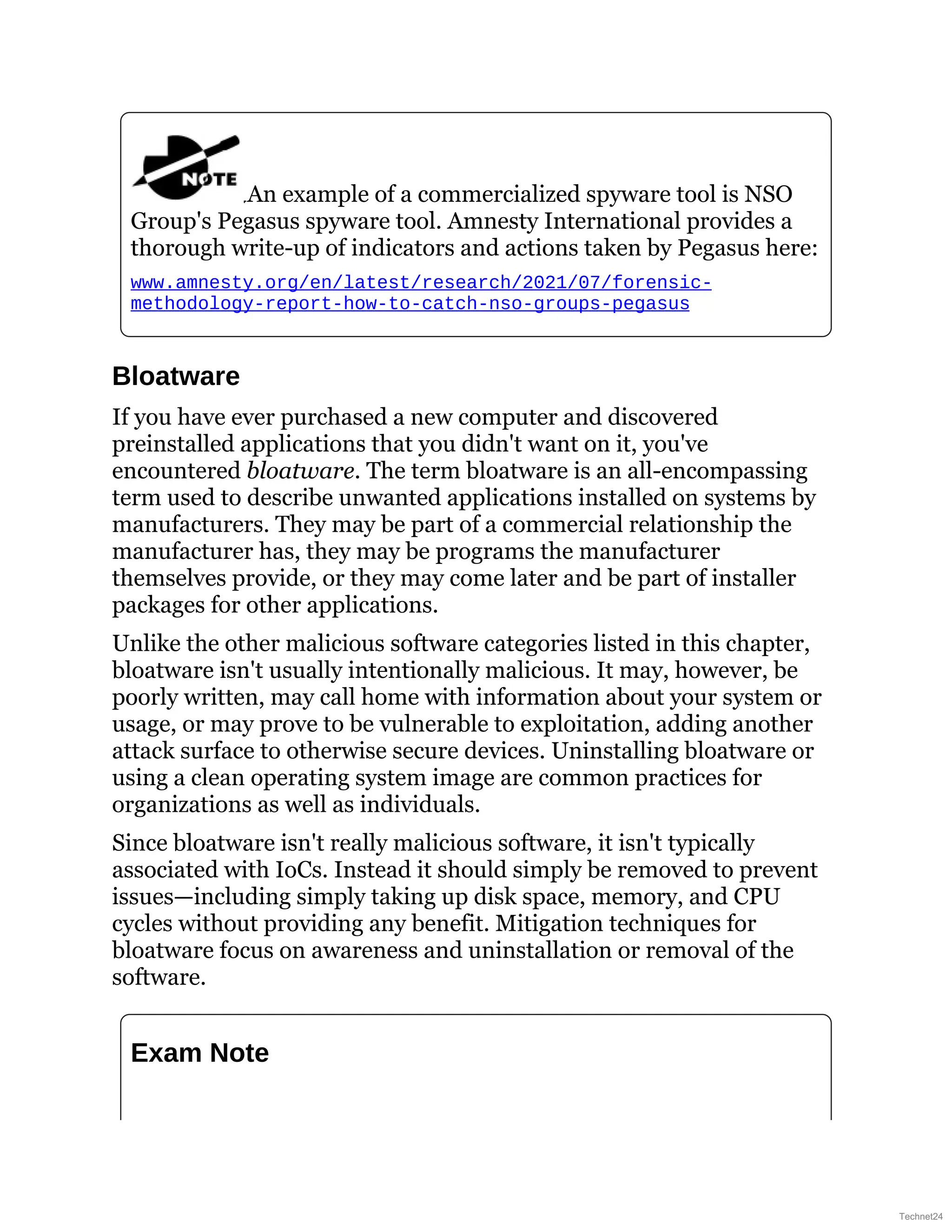 An example of a commercialized spyware tool is NSO
Group's Pegasus spyware tool. Amnesty International provides a
thorough write-up of indicators and actions taken by Pegasus here:
www.amnesty.org/en/latest/research/2021/07/forensic-
methodology-report-how-to-catch-nso-groups-pegasus
Bloatware
If you have ever purchased a new computer and discovered
preinstalled applications that you didn't want on it, you've
encountered bloatware. The term bloatware is an all-encompassing
term used to describe unwanted applications installed on systems by
manufacturers. They may be part of a commercial relationship the
manufacturer has, they may be programs the manufacturer
themselves provide, or they may come later and be part of installer
packages for other applications.
Unlike the other malicious software categories listed in this chapter,
bloatware isn't usually intentionally malicious. It may, however, be
poorly written, may call home with information about your system or
usage, or may prove to be vulnerable to exploitation, adding another
attack surface to otherwise secure devices. Uninstalling bloatware or
using a clean operating system image are common practices for
organizations as well as individuals.
Since bloatware isn't really malicious software, it isn't typically
associated with IoCs. Instead it should simply be removed to prevent
issues—including simply taking up disk space, memory, and CPU
cycles without providing any benefit. Mitigation techniques for
bloatware focus on awareness and uninstallation or removal of the
software.
Exam Note
Technet24
 