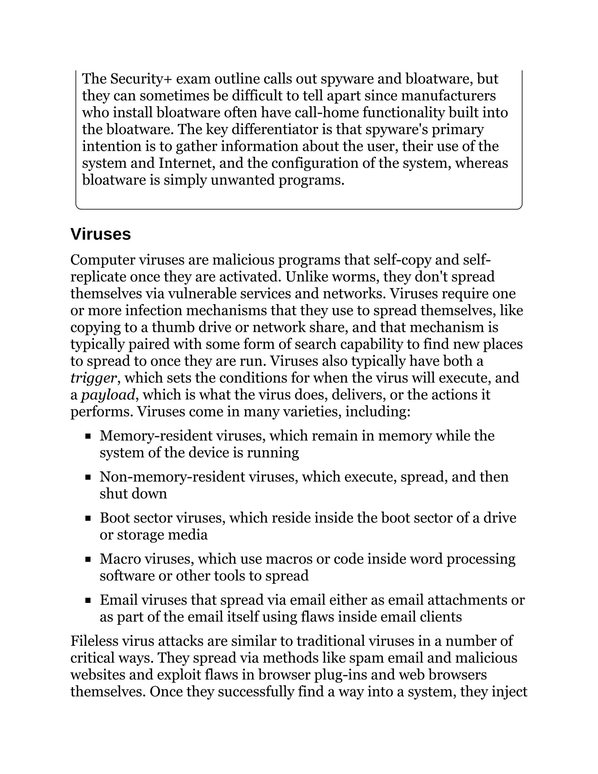 The Security+ exam outline calls out spyware and bloatware, but
they can sometimes be difficult to tell apart since manufacturers
who install bloatware often have call-home functionality built into
the bloatware. The key differentiator is that spyware's primary
intention is to gather information about the user, their use of the
system and Internet, and the configuration of the system, whereas
bloatware is simply unwanted programs.
Viruses
Computer viruses are malicious programs that self-copy and self-
replicate once they are activated. Unlike worms, they don't spread
themselves via vulnerable services and networks. Viruses require one
or more infection mechanisms that they use to spread themselves, like
copying to a thumb drive or network share, and that mechanism is
typically paired with some form of search capability to find new places
to spread to once they are run. Viruses also typically have both a
trigger, which sets the conditions for when the virus will execute, and
a payload, which is what the virus does, delivers, or the actions it
performs. Viruses come in many varieties, including:
Memory-resident viruses, which remain in memory while the
system of the device is running
Non-memory-resident viruses, which execute, spread, and then
shut down
Boot sector viruses, which reside inside the boot sector of a drive
or storage media
Macro viruses, which use macros or code inside word processing
software or other tools to spread
Email viruses that spread via email either as email attachments or
as part of the email itself using flaws inside email clients
Fileless virus attacks are similar to traditional viruses in a number of
critical ways. They spread via methods like spam email and malicious
websites and exploit flaws in browser plug-ins and web browsers
themselves. Once they successfully find a way into a system, they inject
 
