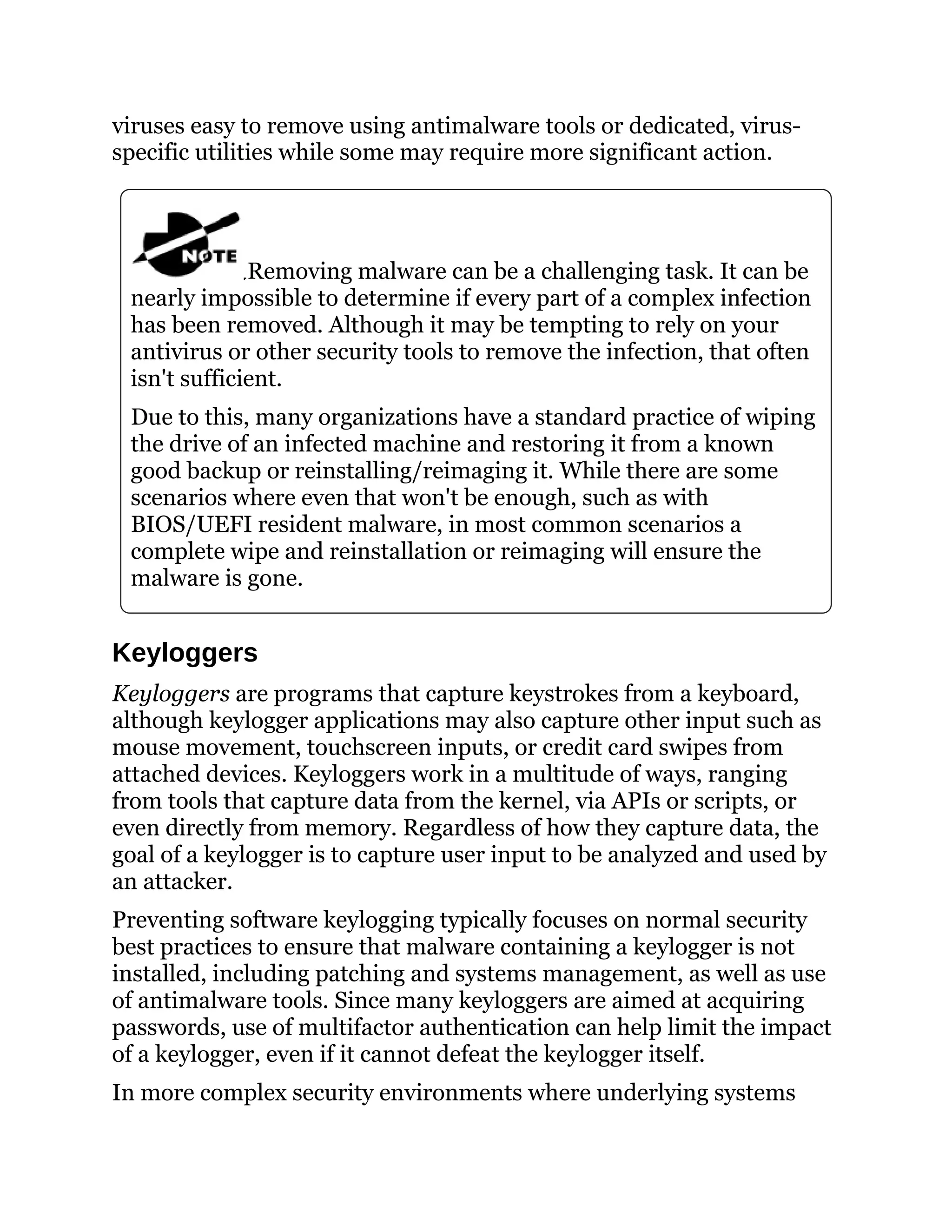 viruses easy to remove using antimalware tools or dedicated, virus-
specific utilities while some may require more significant action.
Removing malware can be a challenging task. It can be
nearly impossible to determine if every part of a complex infection
has been removed. Although it may be tempting to rely on your
antivirus or other security tools to remove the infection, that often
isn't sufficient.
Due to this, many organizations have a standard practice of wiping
the drive of an infected machine and restoring it from a known
good backup or reinstalling/reimaging it. While there are some
scenarios where even that won't be enough, such as with
BIOS/UEFI resident malware, in most common scenarios a
complete wipe and reinstallation or reimaging will ensure the
malware is gone.
Keyloggers
Keyloggers are programs that capture keystrokes from a keyboard,
although keylogger applications may also capture other input such as
mouse movement, touchscreen inputs, or credit card swipes from
attached devices. Keyloggers work in a multitude of ways, ranging
from tools that capture data from the kernel, via APIs or scripts, or
even directly from memory. Regardless of how they capture data, the
goal of a keylogger is to capture user input to be analyzed and used by
an attacker.
Preventing software keylogging typically focuses on normal security
best practices to ensure that malware containing a keylogger is not
installed, including patching and systems management, as well as use
of antimalware tools. Since many keyloggers are aimed at acquiring
passwords, use of multifactor authentication can help limit the impact
of a keylogger, even if it cannot defeat the keylogger itself.
In more complex security environments where underlying systems
 
