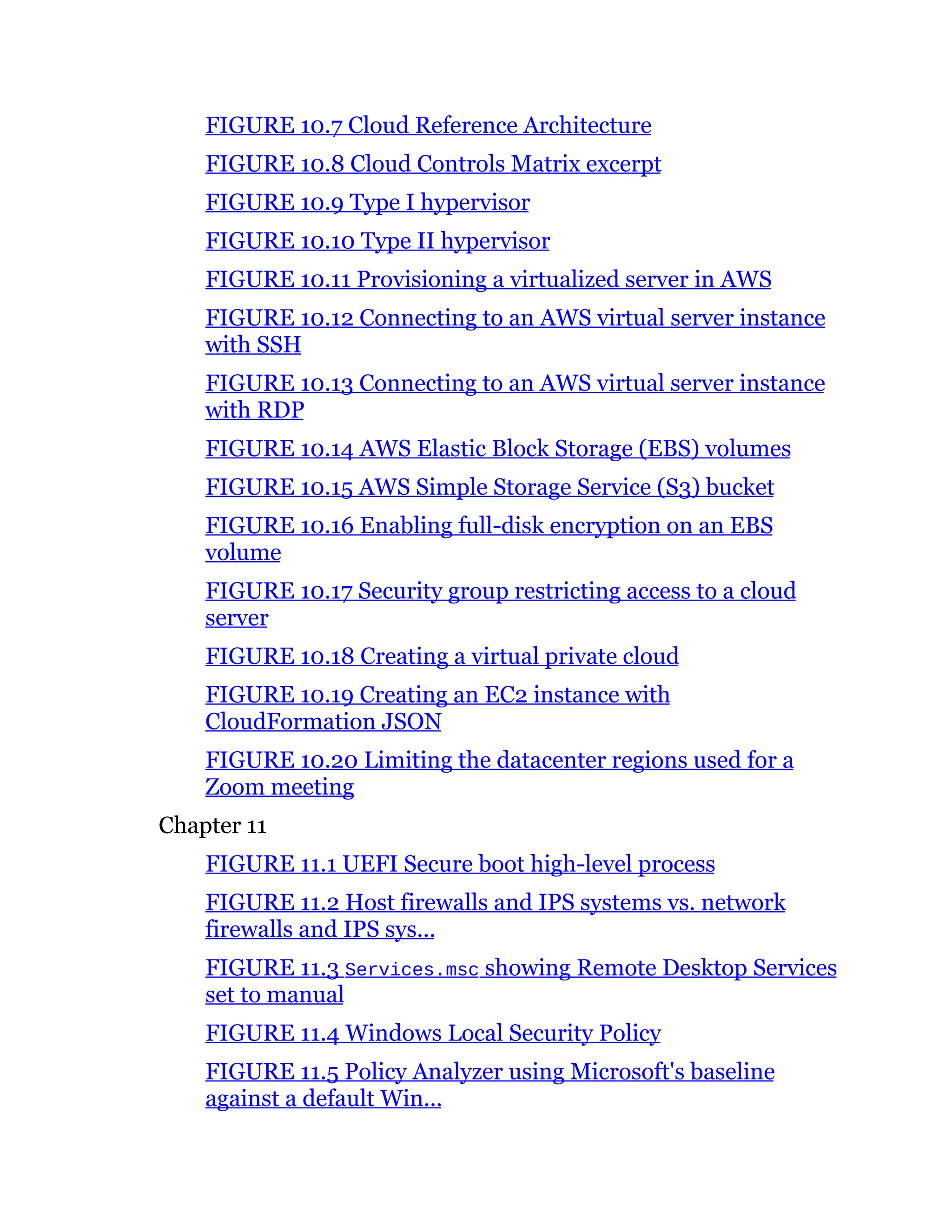 FIGURE 10.7 Cloud Reference Architecture
FIGURE 10.8 Cloud Controls Matrix excerpt
FIGURE 10.9 Type I hypervisor
FIGURE 10.10 Type II hypervisor
FIGURE 10.11 Provisioning a virtualized server in AWS
FIGURE 10.12 Connecting to an AWS virtual server instance
with SSH
FIGURE 10.13 Connecting to an AWS virtual server instance
with RDP
FIGURE 10.14 AWS Elastic Block Storage (EBS) volumes
FIGURE 10.15 AWS Simple Storage Service (S3) bucket
FIGURE 10.16 Enabling full-disk encryption on an EBS
volume
FIGURE 10.17 Security group restricting access to a cloud
server
FIGURE 10.18 Creating a virtual private cloud
FIGURE 10.19 Creating an EC2 instance with
CloudFormation JSON
FIGURE 10.20 Limiting the datacenter regions used for a
Zoom meeting
Chapter 11
FIGURE 11.1 UEFI Secure boot high-level process
FIGURE 11.2 Host firewalls and IPS systems vs. network
firewalls and IPS sys...
FIGURE 11.3 Services.msc showing Remote Desktop Services
set to manual
FIGURE 11.4 Windows Local Security Policy
FIGURE 11.5 Policy Analyzer using Microsoft's baseline
against a default Win...
 