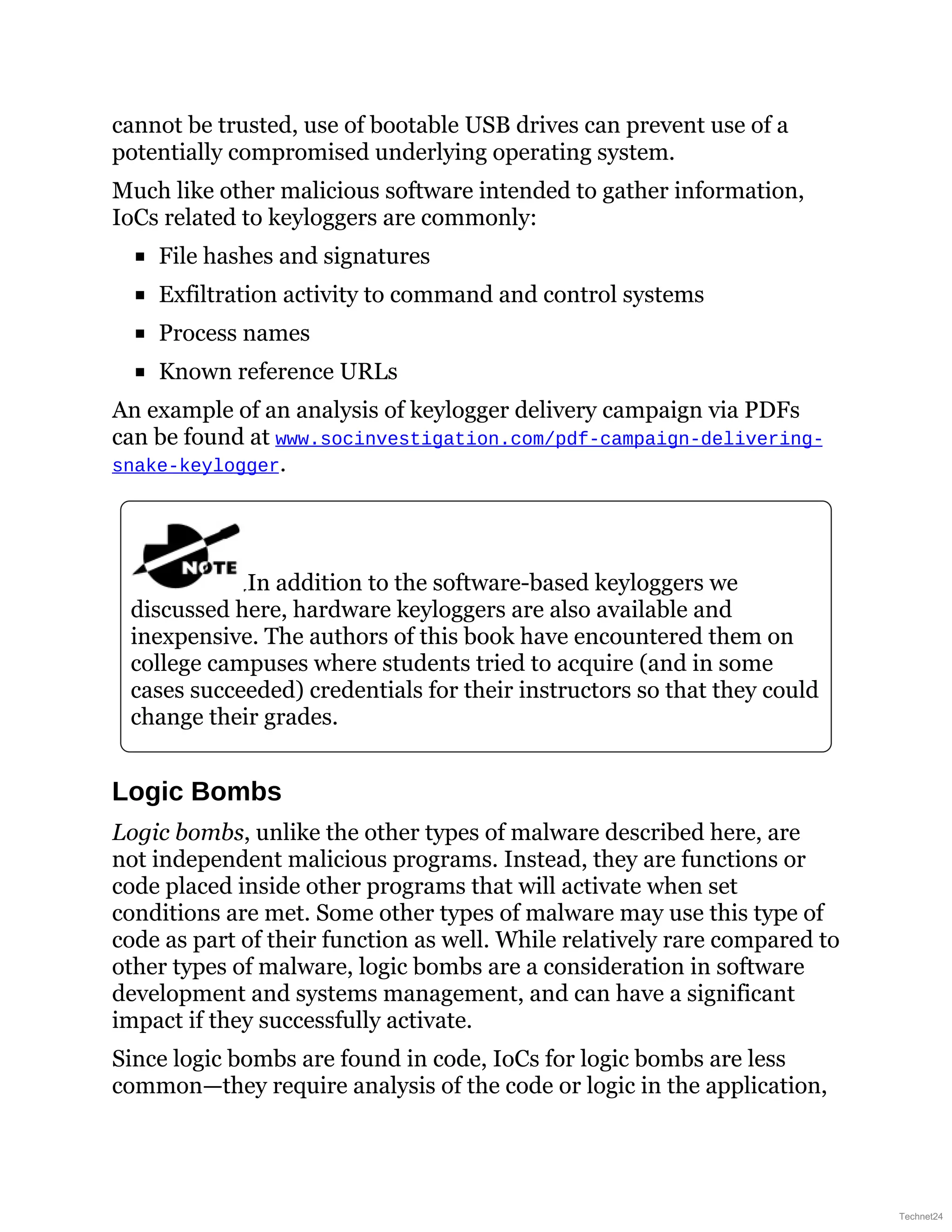cannot be trusted, use of bootable USB drives can prevent use of a
potentially compromised underlying operating system.
Much like other malicious software intended to gather information,
IoCs related to keyloggers are commonly:
File hashes and signatures
Exfiltration activity to command and control systems
Process names
Known reference URLs
An example of an analysis of keylogger delivery campaign via PDFs
can be found at www.socinvestigation.com/pdf-campaign-delivering-
snake-keylogger.
In addition to the software-based keyloggers we
discussed here, hardware keyloggers are also available and
inexpensive. The authors of this book have encountered them on
college campuses where students tried to acquire (and in some
cases succeeded) credentials for their instructors so that they could
change their grades.
Logic Bombs
Logic bombs, unlike the other types of malware described here, are
not independent malicious programs. Instead, they are functions or
code placed inside other programs that will activate when set
conditions are met. Some other types of malware may use this type of
code as part of their function as well. While relatively rare compared to
other types of malware, logic bombs are a consideration in software
development and systems management, and can have a significant
impact if they successfully activate.
Since logic bombs are found in code, IoCs for logic bombs are less
common—they require analysis of the code or logic in the application,
Technet24
 