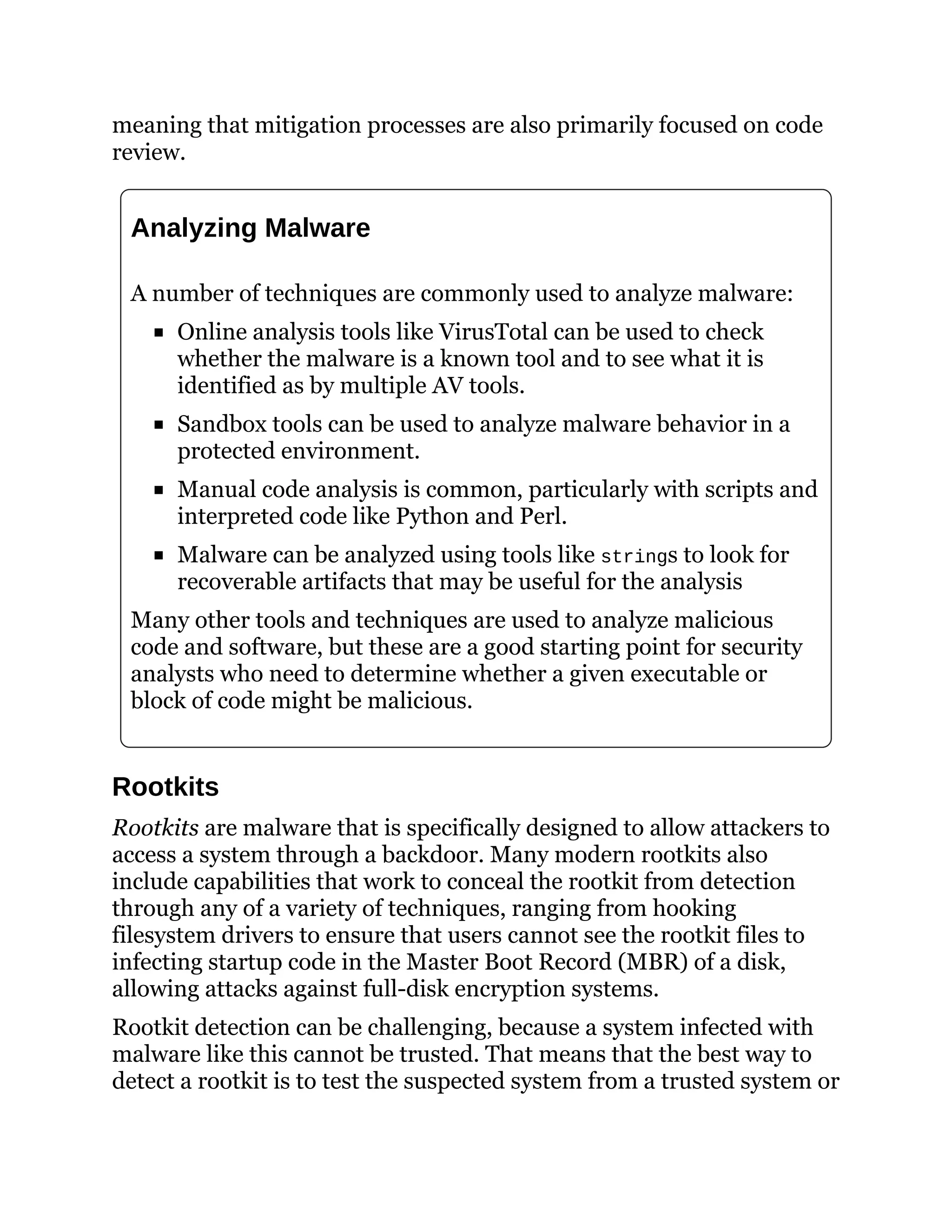 meaning that mitigation processes are also primarily focused on code
review.
Analyzing Malware
A number of techniques are commonly used to analyze malware:
Online analysis tools like VirusTotal can be used to check
whether the malware is a known tool and to see what it is
identified as by multiple AV tools.
Sandbox tools can be used to analyze malware behavior in a
protected environment.
Manual code analysis is common, particularly with scripts and
interpreted code like Python and Perl.
Malware can be analyzed using tools like strings to look for
recoverable artifacts that may be useful for the analysis
Many other tools and techniques are used to analyze malicious
code and software, but these are a good starting point for security
analysts who need to determine whether a given executable or
block of code might be malicious.
Rootkits
Rootkits are malware that is specifically designed to allow attackers to
access a system through a backdoor. Many modern rootkits also
include capabilities that work to conceal the rootkit from detection
through any of a variety of techniques, ranging from hooking
filesystem drivers to ensure that users cannot see the rootkit files to
infecting startup code in the Master Boot Record (MBR) of a disk,
allowing attacks against full-disk encryption systems.
Rootkit detection can be challenging, because a system infected with
malware like this cannot be trusted. That means that the best way to
detect a rootkit is to test the suspected system from a trusted system or
 