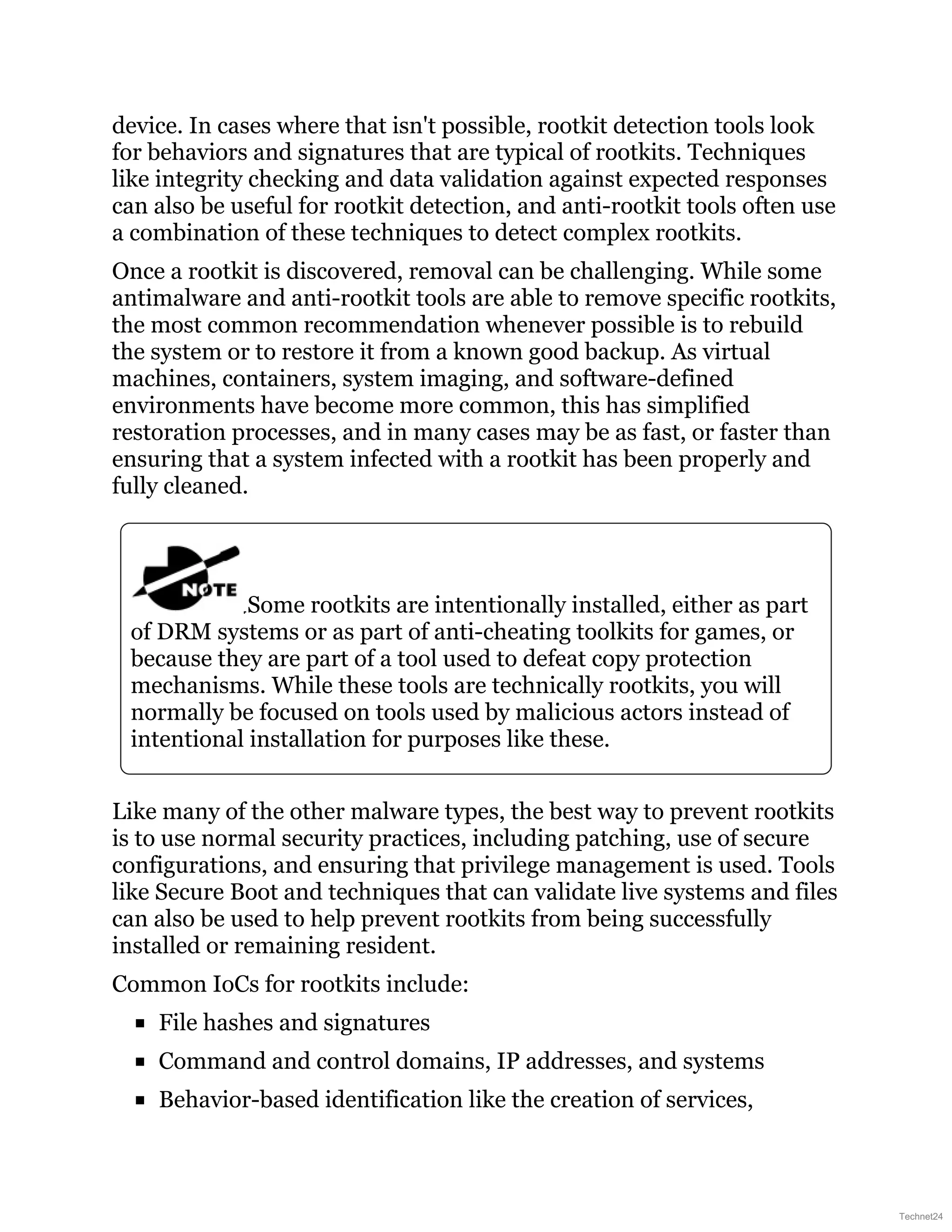 device. In cases where that isn't possible, rootkit detection tools look
for behaviors and signatures that are typical of rootkits. Techniques
like integrity checking and data validation against expected responses
can also be useful for rootkit detection, and anti-rootkit tools often use
a combination of these techniques to detect complex rootkits.
Once a rootkit is discovered, removal can be challenging. While some
antimalware and anti-rootkit tools are able to remove specific rootkits,
the most common recommendation whenever possible is to rebuild
the system or to restore it from a known good backup. As virtual
machines, containers, system imaging, and software-defined
environments have become more common, this has simplified
restoration processes, and in many cases may be as fast, or faster than
ensuring that a system infected with a rootkit has been properly and
fully cleaned.
Some rootkits are intentionally installed, either as part
of DRM systems or as part of anti-cheating toolkits for games, or
because they are part of a tool used to defeat copy protection
mechanisms. While these tools are technically rootkits, you will
normally be focused on tools used by malicious actors instead of
intentional installation for purposes like these.
Like many of the other malware types, the best way to prevent rootkits
is to use normal security practices, including patching, use of secure
configurations, and ensuring that privilege management is used. Tools
like Secure Boot and techniques that can validate live systems and files
can also be used to help prevent rootkits from being successfully
installed or remaining resident.
Common IoCs for rootkits include:
File hashes and signatures
Command and control domains, IP addresses, and systems
Behavior-based identification like the creation of services,
Technet24
 