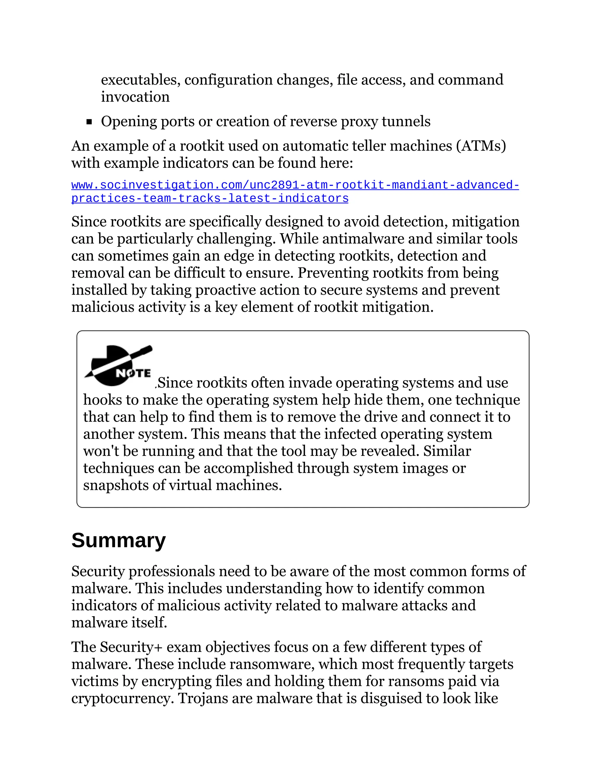 executables, configuration changes, file access, and command
invocation
Opening ports or creation of reverse proxy tunnels
An example of a rootkit used on automatic teller machines (ATMs)
with example indicators can be found here:
www.socinvestigation.com/unc2891-atm-rootkit-mandiant-advanced-
practices-team-tracks-latest-indicators
Since rootkits are specifically designed to avoid detection, mitigation
can be particularly challenging. While antimalware and similar tools
can sometimes gain an edge in detecting rootkits, detection and
removal can be difficult to ensure. Preventing rootkits from being
installed by taking proactive action to secure systems and prevent
malicious activity is a key element of rootkit mitigation.
Since rootkits often invade operating systems and use
hooks to make the operating system help hide them, one technique
that can help to find them is to remove the drive and connect it to
another system. This means that the infected operating system
won't be running and that the tool may be revealed. Similar
techniques can be accomplished through system images or
snapshots of virtual machines.
Summary
Security professionals need to be aware of the most common forms of
malware. This includes understanding how to identify common
indicators of malicious activity related to malware attacks and
malware itself.
The Security+ exam objectives focus on a few different types of
malware. These include ransomware, which most frequently targets
victims by encrypting files and holding them for ransoms paid via
cryptocurrency. Trojans are malware that is disguised to look like
 
