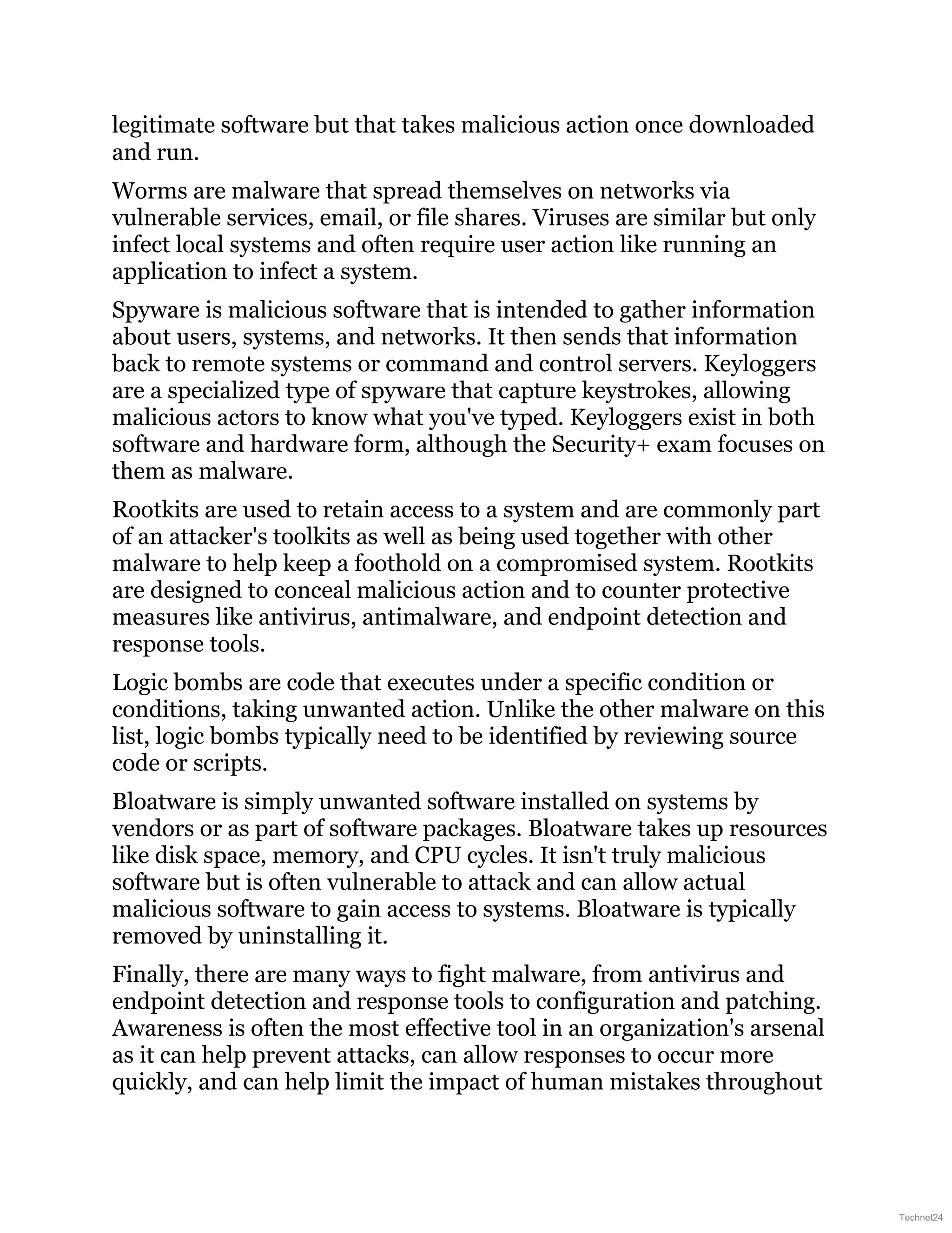 legitimate software but that takes malicious action once downloaded
and run.
Worms are malware that spread themselves on networks via
vulnerable services, email, or file shares. Viruses are similar but only
infect local systems and often require user action like running an
application to infect a system.
Spyware is malicious software that is intended to gather information
about users, systems, and networks. It then sends that information
back to remote systems or command and control servers. Keyloggers
are a specialized type of spyware that capture keystrokes, allowing
malicious actors to know what you've typed. Keyloggers exist in both
software and hardware form, although the Security+ exam focuses on
them as malware.
Rootkits are used to retain access to a system and are commonly part
of an attacker's toolkits as well as being used together with other
malware to help keep a foothold on a compromised system. Rootkits
are designed to conceal malicious action and to counter protective
measures like antivirus, antimalware, and endpoint detection and
response tools.
Logic bombs are code that executes under a specific condition or
conditions, taking unwanted action. Unlike the other malware on this
list, logic bombs typically need to be identified by reviewing source
code or scripts.
Bloatware is simply unwanted software installed on systems by
vendors or as part of software packages. Bloatware takes up resources
like disk space, memory, and CPU cycles. It isn't truly malicious
software but is often vulnerable to attack and can allow actual
malicious software to gain access to systems. Bloatware is typically
removed by uninstalling it.
Finally, there are many ways to fight malware, from antivirus and
endpoint detection and response tools to configuration and patching.
Awareness is often the most effective tool in an organization's arsenal
as it can help prevent attacks, can allow responses to occur more
quickly, and can help limit the impact of human mistakes throughout
Technet24
 