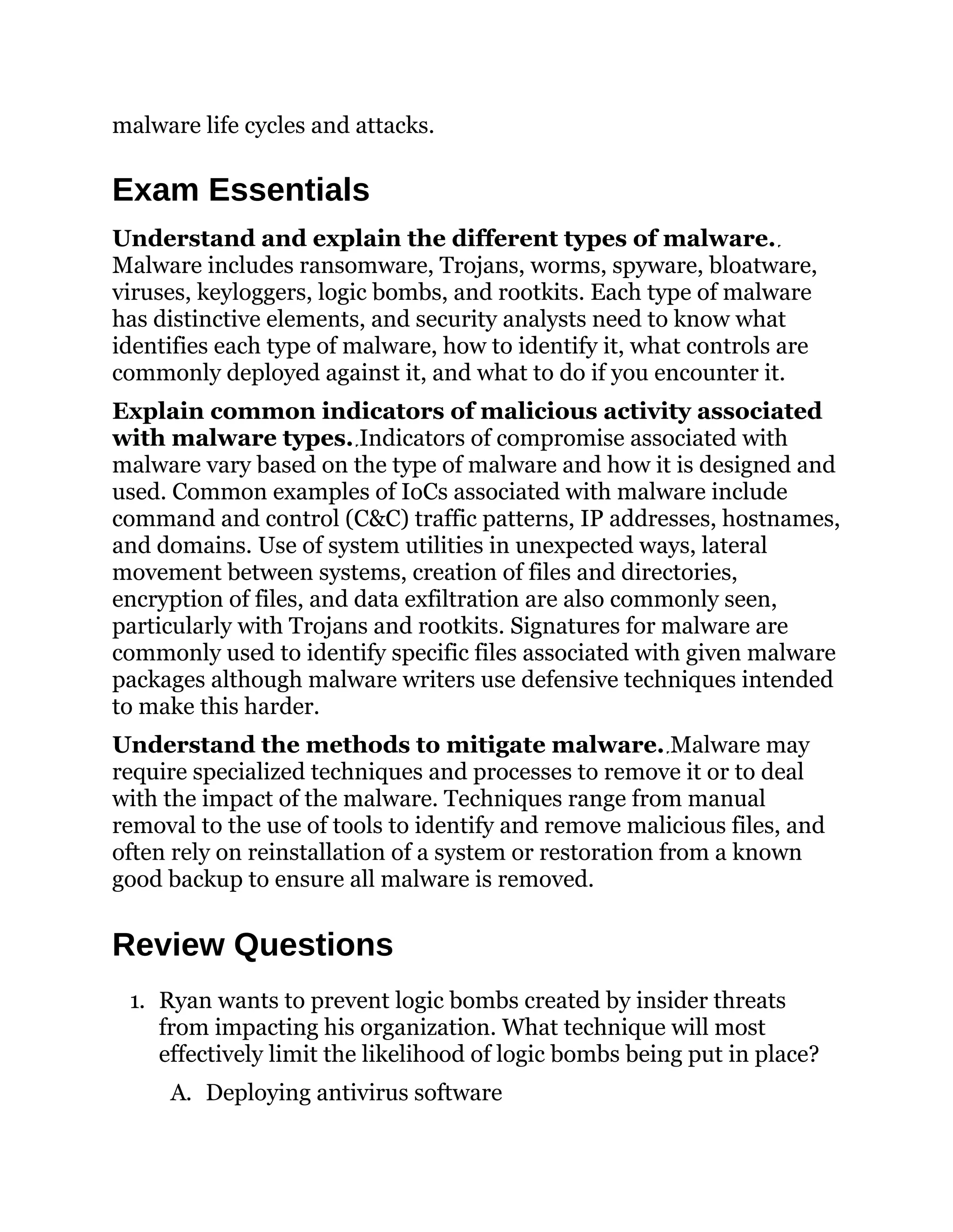 malware life cycles and attacks.
Exam Essentials
Understand and explain the different types of malware.
Malware includes ransomware, Trojans, worms, spyware, bloatware,
viruses, keyloggers, logic bombs, and rootkits. Each type of malware
has distinctive elements, and security analysts need to know what
identifies each type of malware, how to identify it, what controls are
commonly deployed against it, and what to do if you encounter it.
Explain common indicators of malicious activity associated
with malware types. Indicators of compromise associated with
malware vary based on the type of malware and how it is designed and
used. Common examples of IoCs associated with malware include
command and control (C&C) traffic patterns, IP addresses, hostnames,
and domains. Use of system utilities in unexpected ways, lateral
movement between systems, creation of files and directories,
encryption of files, and data exfiltration are also commonly seen,
particularly with Trojans and rootkits. Signatures for malware are
commonly used to identify specific files associated with given malware
packages although malware writers use defensive techniques intended
to make this harder.
Understand the methods to mitigate malware. Malware may
require specialized techniques and processes to remove it or to deal
with the impact of the malware. Techniques range from manual
removal to the use of tools to identify and remove malicious files, and
often rely on reinstallation of a system or restoration from a known
good backup to ensure all malware is removed.
Review Questions
1. Ryan wants to prevent logic bombs created by insider threats
from impacting his organization. What technique will most
effectively limit the likelihood of logic bombs being put in place?
A. Deploying antivirus software
 