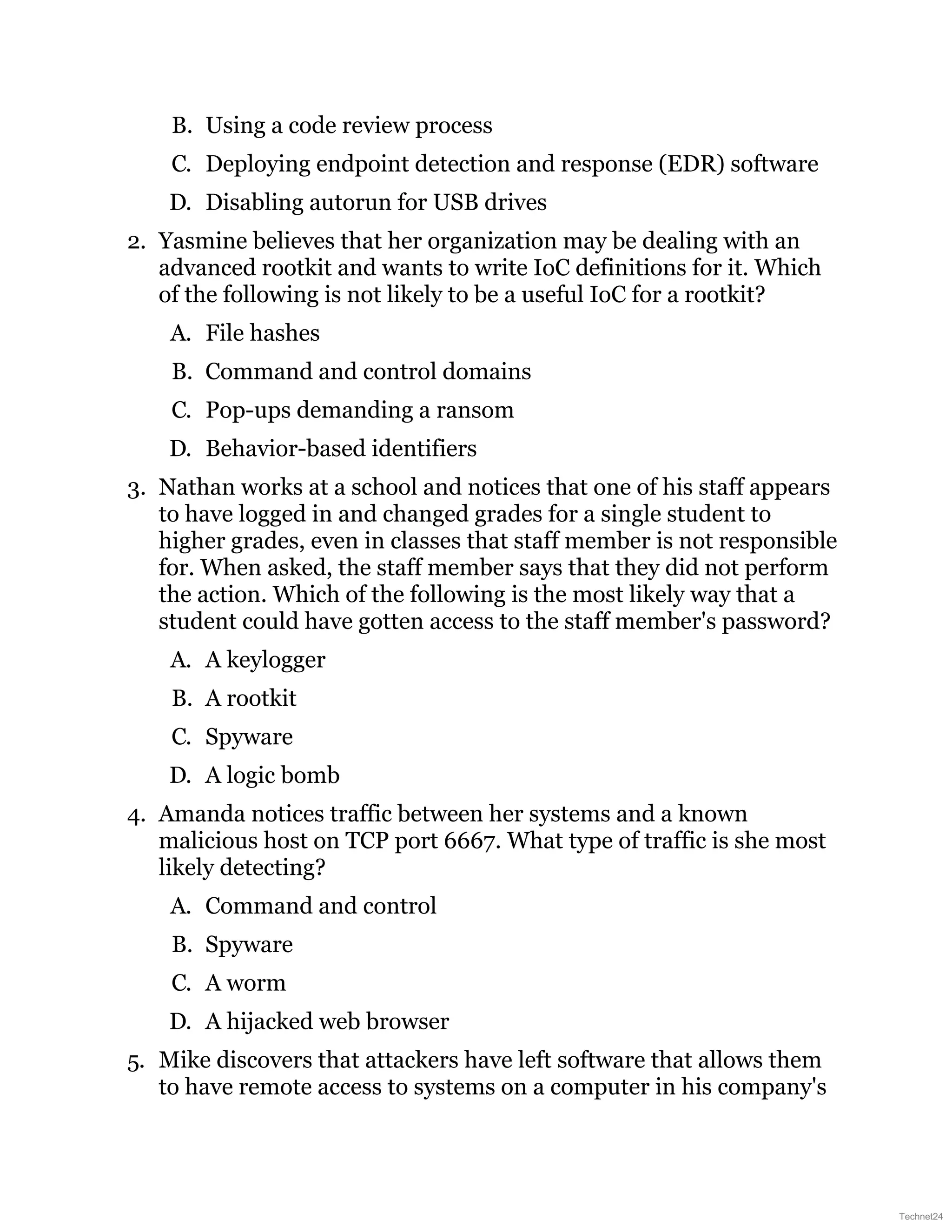 B. Using a code review process
C. Deploying endpoint detection and response (EDR) software
D. Disabling autorun for USB drives
2. Yasmine believes that her organization may be dealing with an
advanced rootkit and wants to write IoC definitions for it. Which
of the following is not likely to be a useful IoC for a rootkit?
A. File hashes
B. Command and control domains
C. Pop-ups demanding a ransom
D. Behavior-based identifiers
3. Nathan works at a school and notices that one of his staff appears
to have logged in and changed grades for a single student to
higher grades, even in classes that staff member is not responsible
for. When asked, the staff member says that they did not perform
the action. Which of the following is the most likely way that a
student could have gotten access to the staff member's password?
A. A keylogger
B. A rootkit
C. Spyware
D. A logic bomb
4. Amanda notices traffic between her systems and a known
malicious host on TCP port 6667. What type of traffic is she most
likely detecting?
A. Command and control
B. Spyware
C. A worm
D. A hijacked web browser
5. Mike discovers that attackers have left software that allows them
to have remote access to systems on a computer in his company's
Technet24
 