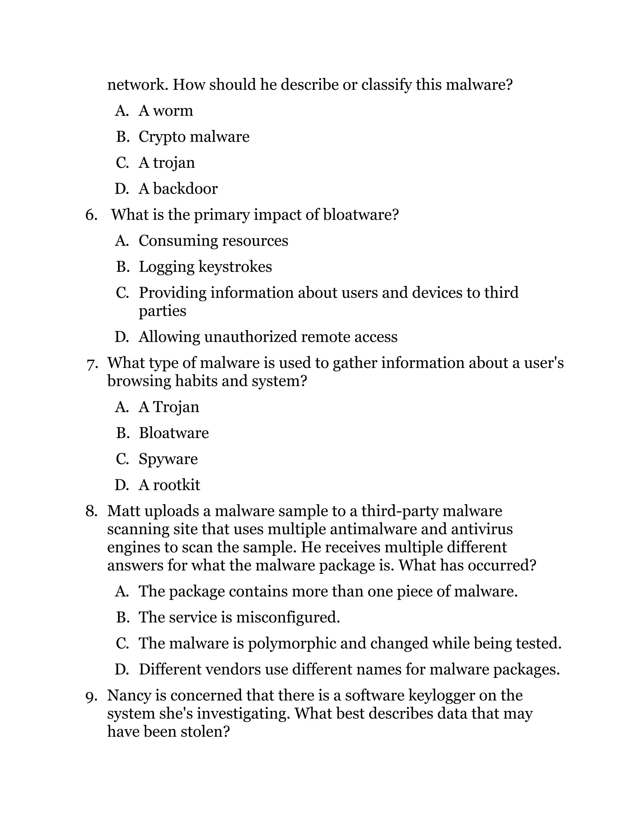 network. How should he describe or classify this malware?
A. A worm
B. Crypto malware
C. A trojan
D. A backdoor
6. What is the primary impact of bloatware?
A. Consuming resources
B. Logging keystrokes
C. Providing information about users and devices to third
parties
D. Allowing unauthorized remote access
7. What type of malware is used to gather information about a user's
browsing habits and system?
A. A Trojan
B. Bloatware
C. Spyware
D. A rootkit
8. Matt uploads a malware sample to a third-party malware
scanning site that uses multiple antimalware and antivirus
engines to scan the sample. He receives multiple different
answers for what the malware package is. What has occurred?
A. The package contains more than one piece of malware.
B. The service is misconfigured.
C. The malware is polymorphic and changed while being tested.
D. Different vendors use different names for malware packages.
9. Nancy is concerned that there is a software keylogger on the
system she's investigating. What best describes data that may
have been stolen?
 