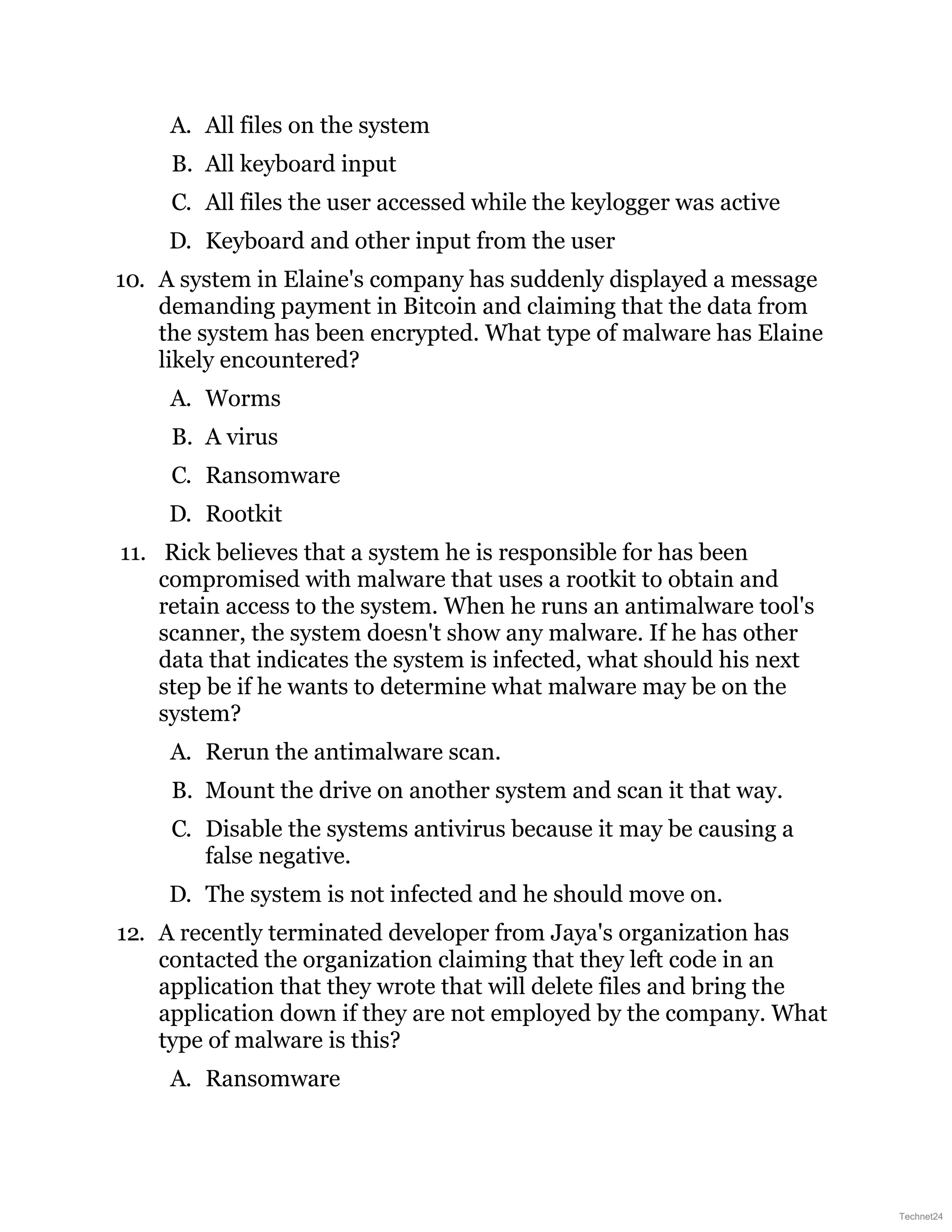 A. All files on the system
B. All keyboard input
C. All files the user accessed while the keylogger was active
D. Keyboard and other input from the user
10. A system in Elaine's company has suddenly displayed a message
demanding payment in Bitcoin and claiming that the data from
the system has been encrypted. What type of malware has Elaine
likely encountered?
A. Worms
B. A virus
C. Ransomware
D. Rootkit
11. Rick believes that a system he is responsible for has been
compromised with malware that uses a rootkit to obtain and
retain access to the system. When he runs an antimalware tool's
scanner, the system doesn't show any malware. If he has other
data that indicates the system is infected, what should his next
step be if he wants to determine what malware may be on the
system?
A. Rerun the antimalware scan.
B. Mount the drive on another system and scan it that way.
C. Disable the systems antivirus because it may be causing a
false negative.
D. The system is not infected and he should move on.
12. A recently terminated developer from Jaya's organization has
contacted the organization claiming that they left code in an
application that they wrote that will delete files and bring the
application down if they are not employed by the company. What
type of malware is this?
A. Ransomware
Technet24
 