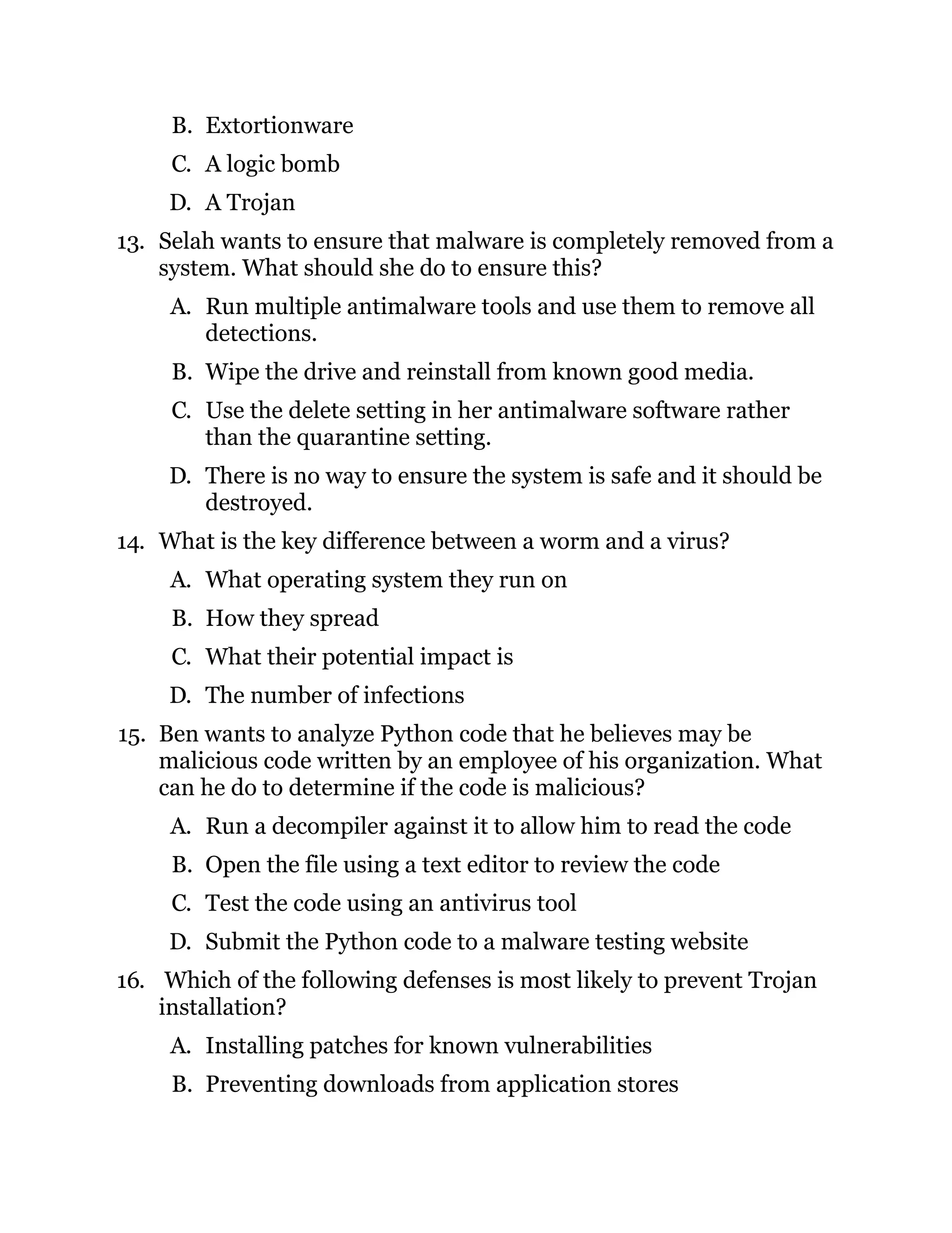 B. Extortionware
C. A logic bomb
D. A Trojan
13. Selah wants to ensure that malware is completely removed from a
system. What should she do to ensure this?
A. Run multiple antimalware tools and use them to remove all
detections.
B. Wipe the drive and reinstall from known good media.
C. Use the delete setting in her antimalware software rather
than the quarantine setting.
D. There is no way to ensure the system is safe and it should be
destroyed.
14. What is the key difference between a worm and a virus?
A. What operating system they run on
B. How they spread
C. What their potential impact is
D. The number of infections
15. Ben wants to analyze Python code that he believes may be
malicious code written by an employee of his organization. What
can he do to determine if the code is malicious?
A. Run a decompiler against it to allow him to read the code
B. Open the file using a text editor to review the code
C. Test the code using an antivirus tool
D. Submit the Python code to a malware testing website
16. Which of the following defenses is most likely to prevent Trojan
installation?
A. Installing patches for known vulnerabilities
B. Preventing downloads from application stores
 