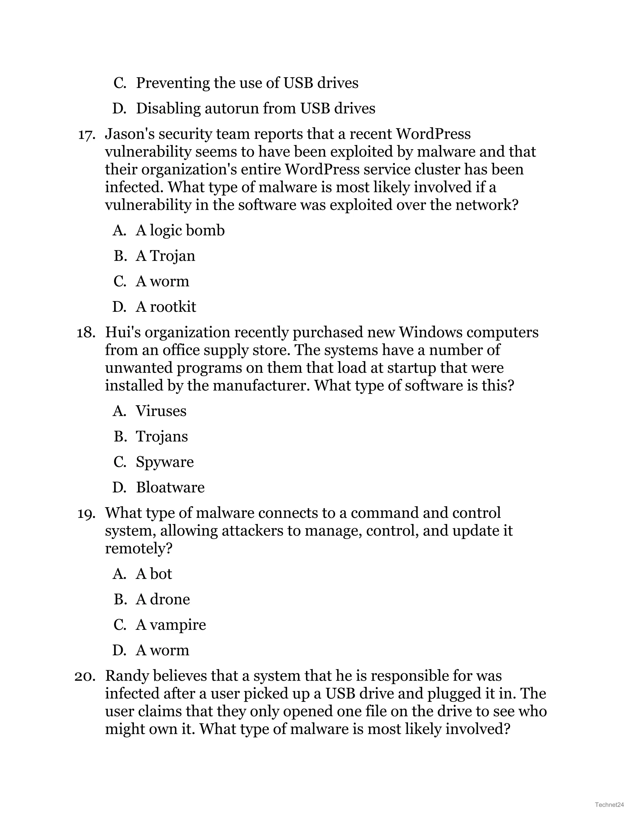 C. Preventing the use of USB drives
D. Disabling autorun from USB drives
17. Jason's security team reports that a recent WordPress
vulnerability seems to have been exploited by malware and that
their organization's entire WordPress service cluster has been
infected. What type of malware is most likely involved if a
vulnerability in the software was exploited over the network?
A. A logic bomb
B. A Trojan
C. A worm
D. A rootkit
18. Hui's organization recently purchased new Windows computers
from an office supply store. The systems have a number of
unwanted programs on them that load at startup that were
installed by the manufacturer. What type of software is this?
A. Viruses
B. Trojans
C. Spyware
D. Bloatware
19. What type of malware connects to a command and control
system, allowing attackers to manage, control, and update it
remotely?
A. A bot
B. A drone
C. A vampire
D. A worm
20. Randy believes that a system that he is responsible for was
infected after a user picked up a USB drive and plugged it in. The
user claims that they only opened one file on the drive to see who
might own it. What type of malware is most likely involved?
Technet24
 
