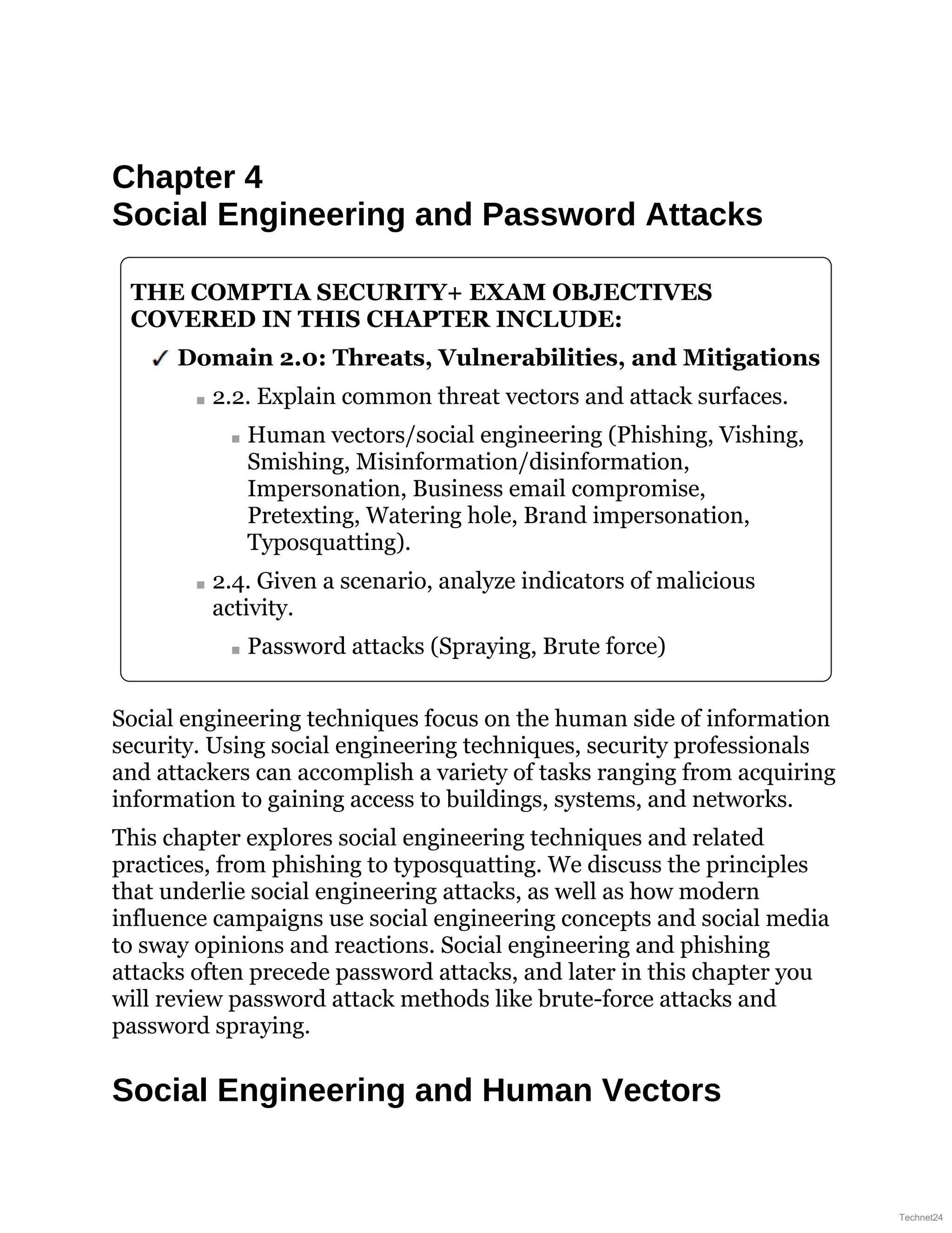 Chapter 4
Social Engineering and Password Attacks
THE COMPTIA SECURITY+ EXAM OBJECTIVES
COVERED IN THIS CHAPTER INCLUDE:
Domain 2.0: Threats, Vulnerabilities, and Mitigations
2.2. Explain common threat vectors and attack surfaces.
Human vectors/social engineering (Phishing, Vishing,
Smishing, Misinformation/disinformation,
Impersonation, Business email compromise,
Pretexting, Watering hole, Brand impersonation,
Typosquatting).
2.4. Given a scenario, analyze indicators of malicious
activity.
Password attacks (Spraying, Brute force)
Social engineering techniques focus on the human side of information
security. Using social engineering techniques, security professionals
and attackers can accomplish a variety of tasks ranging from acquiring
information to gaining access to buildings, systems, and networks.
This chapter explores social engineering techniques and related
practices, from phishing to typosquatting. We discuss the principles
that underlie social engineering attacks, as well as how modern
influence campaigns use social engineering concepts and social media
to sway opinions and reactions. Social engineering and phishing
attacks often precede password attacks, and later in this chapter you
will review password attack methods like brute-force attacks and
password spraying.
Social Engineering and Human Vectors
Technet24
 