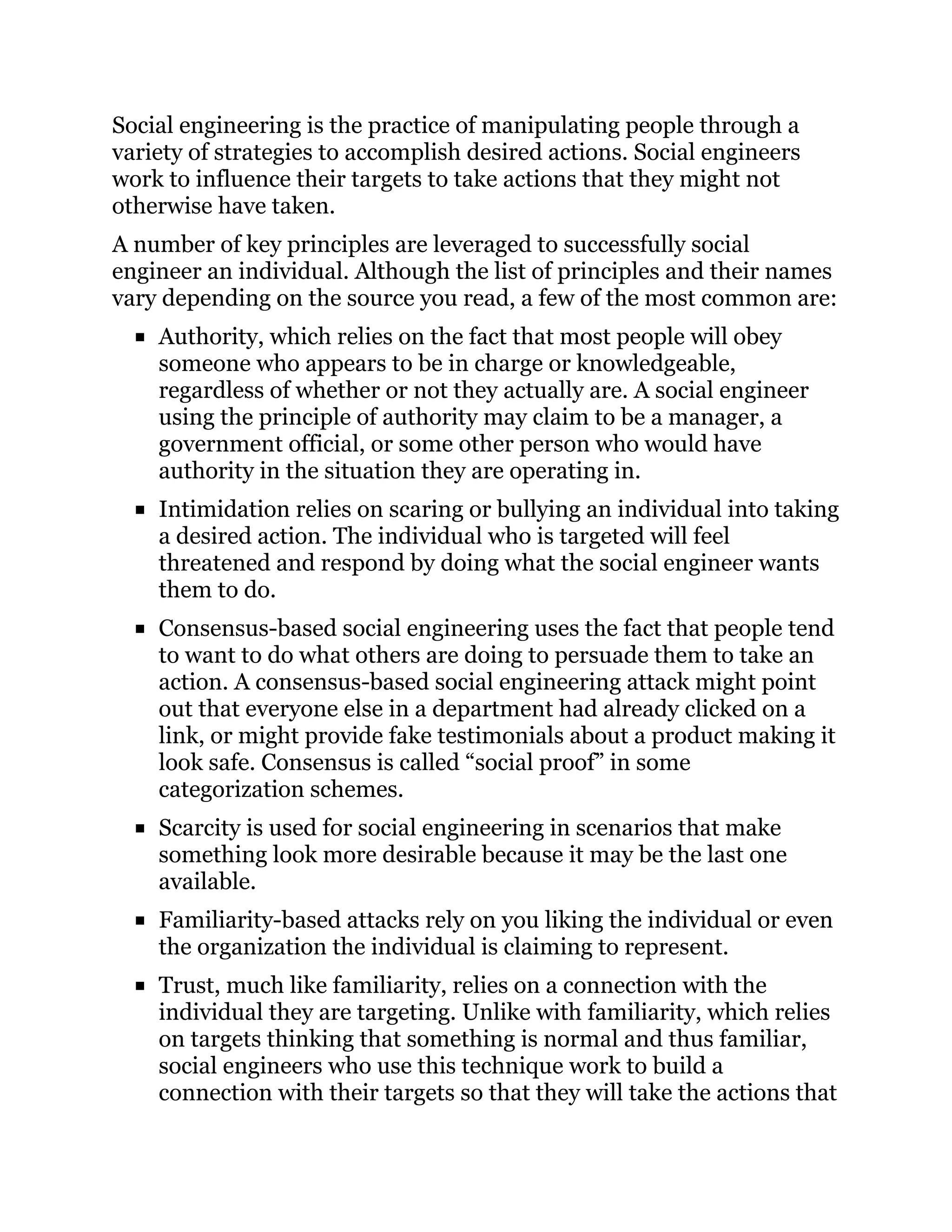 Social engineering is the practice of manipulating people through a
variety of strategies to accomplish desired actions. Social engineers
work to influence their targets to take actions that they might not
otherwise have taken.
A number of key principles are leveraged to successfully social
engineer an individual. Although the list of principles and their names
vary depending on the source you read, a few of the most common are:
Authority, which relies on the fact that most people will obey
someone who appears to be in charge or knowledgeable,
regardless of whether or not they actually are. A social engineer
using the principle of authority may claim to be a manager, a
government official, or some other person who would have
authority in the situation they are operating in.
Intimidation relies on scaring or bullying an individual into taking
a desired action. The individual who is targeted will feel
threatened and respond by doing what the social engineer wants
them to do.
Consensus-based social engineering uses the fact that people tend
to want to do what others are doing to persuade them to take an
action. A consensus-based social engineering attack might point
out that everyone else in a department had already clicked on a
link, or might provide fake testimonials about a product making it
look safe. Consensus is called “social proof” in some
categorization schemes.
Scarcity is used for social engineering in scenarios that make
something look more desirable because it may be the last one
available.
Familiarity-based attacks rely on you liking the individual or even
the organization the individual is claiming to represent.
Trust, much like familiarity, relies on a connection with the
individual they are targeting. Unlike with familiarity, which relies
on targets thinking that something is normal and thus familiar,
social engineers who use this technique work to build a
connection with their targets so that they will take the actions that
 